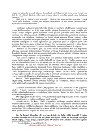o’ndan sonra insanlar arasında günahını konuşulacak biz söz kılarsın.’ Kırk sene sonra Cebrâîl o'na
dedi ki: ‘Ey Dâvûd! Şüphesiz Allah senin içinden işlemeyi geçirdiğin günahı sana bağışlamış
bulunuyor.’”35
Vehb dedi ki: ‘Dâvûd'a şöyle seslenildi’: “Şüphesiz Ben sana mağfiret buyurdum.” Ancak
Cebrâîl gelip kendisine, “Rabbin sana mağfiret buyurmuşken, ne diye başını kaldırmıyorsun?”
deyinceye kadar başını kaldırmadı.36
Bunlardan başka, rivâyet tefsirlerinde, Dâvûd peygamberin affedilmesine rağmen başını
yerden kaldırmadığına, her içtiği suya mutlaka gözyaşı karıştırdığına, arpa ekmeğini göz
yaşıyla ıslatıp yediğine, günah işlemeden evvel gecenin yarısında namaz kılıp senenin
yarısında oruç tuttuğuna, günah işledikten sonra gecelerin tamamında namaz kılıp senenin de
tamamında oruç tuttuğuna, günahının bir işareti olarak avucuna dövme yaptırıp yerken
içerken sürekli günahını hatırlayıp ağladığına, içerisi kül ile doldurulmuş yedi tane lif yatak
üzerinde oturduğuna ve sürekli ağlamaktan göz yaşlarının yedi kat döşekten yere kadar
geçtiğine dair birçok saçma rivâyet yer almıştır. Biz, bu saygın peygamberi ve adına bunun
gibi birçok rivâyet uydurulan Peygamberimizi bütün bu saçmalıklardan tenzih ediyoruz.
Yukarıda da söylediğimiz gibi, bu âyette Dâvûd peygamberin kim için bağışlanma
talebinde bulunduğu bildirilmemiştir. Örnekleri âyetlerde de görüldüğü üzere, kişinin kendisi
dışında bir başkası için de istiğfar etmesi mümkündür. Öyleyse, edildiği bildirilen istiğfarın
kime yönelik olduğu hususuna cevap aranmalıdır.
Söz konusu istiğfarın suç işlemiş birisi için yapıldığı noktasından hareket edilecek
olursa, ilgili âyetlerde hatalı bir kişiden bahsediliyor olması gerekir. Nitekim pasajda suçlu
olan bir şahıstan bahsedilmekte ve söz akışı içinde suç işleyen bu şahsın işlediği suç da açıkça
belirtilmektedir. Bu kişi, mal varlığını daha da arttırmak isteyen zengin kişidir. Hâl böyle
iken, İsrâîliyât uydurmalarına dayanarak bizzat Rabbimiz tarafından üstün nitelikleriyle
övülmüş olan Dâvûd peygamberi suçlu ilan etmek, kelimenin tam anlamıyla insafsızlıktır.
Dâvûd peygamber suçu işleyen değil, sahip olduğu “hikmet” ve “fasl-ı hıtâb” sayesinde bu
suçluyu saptayan kişidir. O, mal varlığını daha da arttırmak için ortağının malına göz diken bu
zengin kişinin affedilmesi için Allah'tan talepte bulunmuştur.
Burada, Dâvûd peygamberin kendi yaptığı veya yapması muhtemel kusurları için
istiğfar ettiği, Allah'tan koruma talebinde bulunduğu da söylenebilir. Ancak o'na uygunsuz
suçlar yüklemek bize göre büyük hatadır, insafsızlıktır.
Âyetin ilk bölümündeki ‫ذالك‬ ‫له‬ ‫[فغفرنا‬feğafernâ lehü zâlik] bölümünü ‫له‬ ‫فغفرنا‬ [feğafernâ
lehü] ve ‫[ذالك‬zâlik] olarak iki kısma ayırarak anlamlandırmak mümkün olup, el-Kuşeyrî de bu
şekilde anlamlandırılmasının uygunluğunu ifade etmiştir. Bunun bir diğer örneği de, 55.
âyette karşımıza gelecektir.
Dâvûd peygamberin bir önceki âyette, hakkında istiğfar ettiği kişiye bu âyette, bu zamiri
ile işaret edilmiştir, ki bu kişi, ortaklardan hatalı olanıdır.
Aslında sûredeki bu kıssa, Dâvûd peygambere sürülmeye çalışılan lekeleri tümüyle
ortadan kaldırmaktadır. 25. âyetin ikinci bölümü ise, Dâvûd peygamberin üzerine sıçratılmak
istenen İsrâîliyât pisliklerinin hepsinin yıkanıp atıldığını, o'nu herkesin gıpta edeceği şekilde
onurlandıran Yüce Allah'ın sözleriyle en kesin şekilde doğrulanmaktadır: Şüphesiz yanımızda
o'nun için bir yakınlık ve güzel bir dönüş yeri vardır.
26. Ey Dâvûd! Gerçekten Biz seni yeryüzünde bir halîfe kıldık [yaptık]. O hâlde
insanlar arasında hakk ile hüküm ver [hakk aracılığıyla zulüm ve kargaşayı engelleyip
adaleti sağla], hevâya [keyfe, arzuya] uyma. O takdirde seni Allah'ın yolundan saptırır.
35
Tirmizî, el-Hakim, Nevâdirü'l-Usûl, II/178.
36
(Kurtubi; el Camiu li Ahkami’l Kur’an)
 