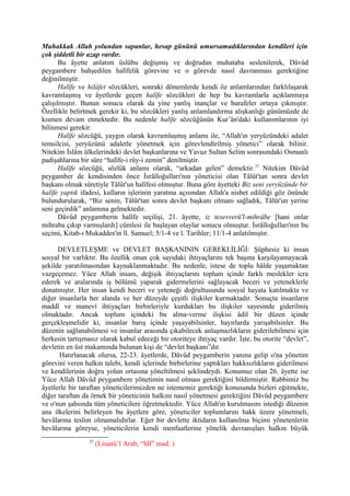 Muhakkak Allah yolundan sapanlar, hesap gününü umursamadıklarından kendileri için
çok şiddetli bir azap vardır.
Bu âyette anlatım üslûbu değişmiş ve doğrudan muhataba seslenilerek, Dâvûd
peygambere bahşedilen halîfelik görevine ve o görevde nasıl davranması gerektiğine
değinilmiştir.
Halîfe ve hilâfet sözcükleri, sonraki dönemlerde kendi öz anlamlarından farklılaşarak
kavramlaşmış ve âyetlerde geçen halîfe sözcükleri de hep bu kavramlarla açıklanmaya
çalışılmıştır. Bunun sonucu olarak da yine yanlış inançlar ve hurafeler ortaya çıkmıştır.
Özellikle belirtmek gerekir ki, bu sözcükleri yanlış anlamlandırma alışkanlığı günümüzde de
kısmen devam etmektedir. Bu nedenle halîfe sözcüğünün Kur’ân'daki kullanımlarının iyi
bilinmesi gerekir.
Halîfe sözcüğü, yaygın olarak kavramlaşmış anlamı ile, “Allah'ın yeryüzündeki adalet
temsilcisi, yeryüzünü adaletle yönetmek için görevlendirilmiş yönetici” olarak bilinir.
Nitekim İslâm ülkelerindeki devlet başkanlarına ve Yavuz Sultan Selim sonrasındaki Osmanlı
padişahlarına bir süre “halîfe-i rûy-i zemin” denilmiştir.
Halîfe sözcüğü, sözlük anlamı olarak, “arkadan gelen” demektir.37
Nitekim Dâvûd
peygamber de kendisinden önce İsrâîloğulları'nın yöneticisi olan Tâlût'tan sonra devlet
başkanı olmak sûretiyle Tâlût'un halîfesi olmuştur. Buna göre âyetteki Biz seni yeryüzünde bir
halîfe yaptık ifadesi, kulların işlerinin yaratma açısından Allah'a nisbet edildiği göz önünde
bulundurularak, “Biz senin, Tâlût'tan sonra devlet başkanı olmanı sağladık, Tâlût'un yerine
seni geçirdik” anlamına gelmektedir.
Dâvûd peygamberin halîfe seçilişi, 21. âyette, iz tesevverü'l-mihrâbe [hani onlar
mihraba çıkıp varmışlardı] cümlesi ile başlayan olaylar sonucu olmuştur. İsrâîloğulları'nın bu
seçimi, Kitab-ı Mukaddes'in ll. Samuel; 5/1-4 ve l. Tarihler; 11/1-4 anlatılmıştır.
DEVLETLEŞME ve DEVLET BAŞKANININ GEREKLİLİĞİ: Şüphesiz ki insan
sosyal bir varlıktır. Bu özellik onun çok sayıdaki ihtiyaçlarını tek başına karşılayamayacak
şekilde yaratılmasından kaynaklanmaktadır. Bu nedenle, istese de toplu hâlde yaşamaktan
vazgeçemez. Yüce Allah insanı, değişik ihtiyaçlarını toplum içinde farklı meslekler icra
ederek ve aralarında iş bölümü yaparak gidermelerini sağlayacak beceri ve yeteneklerle
donatmıştır. Her insan kendi beceri ve yeteneği doğrultusunda sosyal hayata katılmakta ve
diğer insanlarla her alanda ve her düzeyde çeşitli ilişkiler kurmaktadır. Sonuçta insanların
maddî ve manevî ihtiyaçları birbirleriyle kurdukları bu ilişkiler sayesinde giderilmiş
olmaktadır. Ancak toplum içindeki bu alma-verme ilişkisi âdil bir düzen içinde
gerçekleşmelidir ki, insanlar barış içinde yaşayabilsinler, hayırlarda yarışabilsinler. Bu
düzenin sağlanabilmesi ve insanlar arasında çıkabilecek anlaşmazlıkların giderilebilmesi için
herkesin tartışmasız olarak kabul edeceği bir otoriteye ihtiyaç vardır. İşte, bu otorite “devlet”,
devletin en üst makamında bulunan kişi de “devlet başkanı”dır.
Hatırlanacak olursa, 22-23. âyetlerde, Dâvûd peygamberin yanına gelip o'na yönetim
görevini veren halkın talebi, kendi içlerinde birbirlerine yaptıkları hakksızlıkların giderilmesi
ve kendilerinin doğru yolun ortasına yöneltilmesi şeklindeydi. Konumuz olan 26. âyette ise
Yüce Allah Dâvûd peygambere yönetimin nasıl olması gerektiğini bildirmiştir. Rabbimiz bu
âyetlerle bir taraftan yöneticilerimizden ne istememiz gerektiği konusunda bizleri eğitmekte,
diğer taraftan da örnek bir yöneticinin halkını nasıl yönetmesi gerektiğini Dâvûd peygambere
ve o'nun şahsında tüm yöneticilere öğretmektedir. Yüce Allah'ın kurulmasını istediği düzenin
ana ilkelerini belirleyen bu âyetlere göre, yöneticiler toplumlarını hakk üzere yönetmeli,
hevâlarına teslim olmamalıdırlar. Eğer bir devlette iktidarın kullanılma biçimi yönetenlerin
hevâlarına göreyse, yöneticilerin kendi menfaatlerine yönelik davranışları halkın büyük
37
(Lisanü’l Arab, “hlf” mad. )
 