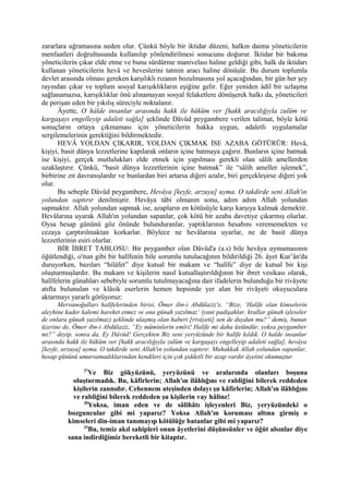 zararlara uğramasına neden olur. Çünkü böyle bir iktidar düzeni, halkın daima yöneticilerin
menfaatleri doğrultusunda kullanılıp yönlendirilmesi sonucunu doğurur. İktidar bir bakıma
yöneticilerin çıkar elde etme ve bunu sürdürme manivelası haline geldiği gibi, halk da iktidarı
kullanan yöneticilerin hevâ ve heveslerini tatmin aracı haline dönüşür. Bu durum toplumla
devlet arasında olması gereken karşılıklı rızanın bozulmasına yol açacağından, bir gün her şey
rayından çıkar ve toplum sosyal karışıklıkların eşiğine gelir. Eğer yeniden âdil bir uzlaşma
sağlanamazsa, karışıklıklar önü alınamayan sosyal felaketlere dönüşerek halkı da, yöneticileri
de perişan eden bir yıkılış süreciyle noktalanır.
Âyette, O hâlde insanlar arasında hakk ile hüküm ver [hakk aracılığıyla zulüm ve
kargaşayı engelleyip adaleti sağla] şeklinde Dâvûd peygambere verilen talimat, böyle kötü
sonuçların ortaya çıkmaması için yöneticilerin hakka uygun, adaletli uygulamalar
sergilemelerinin gerektiğini bildirmektedir.
HEVÂ YOLDAN ÇIKARIR, YOLDAN ÇIKMAK İSE AZABA GÖTÜRÜR: Hevâ,
kişiyi, basit dünya lezzetlerine kapılarak onların içine batmaya çağırır. Bunların içine batmak
ise kişiyi, gerçek mutlulukları elde etmek için yapılması gerekli olan sâlih amellerden
uzaklaştırır. Çünkü, “basit dünya lezzetlerinin içine batmak” ile “sâlih ameller işlemek”,
birbirine zıt davranışlardır ve bunlardan biri artarsa diğeri azalır, biri gerçekleşirse diğeri yok
olur.
Bu sebeple Dâvûd peygambere, Hevâya [keyfe, arzuya] uyma. O takdirde seni Allah'ın
yolundan saptırır denilmiştir. Hevâya tâbi olmanın sonu, adım adım Allah yolundan
sapmaktır. Allah yolundan sapmak ise, azapların en kötüsüyle karşı karşıya kalmak demektir.
Hevâlarına uyarak Allah'ın yolundan sapanlar, çok kötü bir azaba davetiye çıkarmış olurlar.
Oysa hesap gününü göz önünde bulunduranlar, yaptıklarının hesabını verememekten ve
cezaya çarptırılmaktan korkarlar. Böylece ne hevâlarına uyarlar, ne de basit dünya
lezzetlerinin esiri olurlar.
BİR İBRET TABLOSU: Bir peygamber olan Dâvûd'a (a.s) bile hevâya uymamasının
öğütlendiği, o'nun gibi bir halîfenin bile sorumlu tutulacağının bildirildiği 26. âyet Kur’ân'da
duruyorken, bazıları “hilâfet” diye kutsal bir makam ve “halîfe” diye de kutsal bir kişi
oluşturmuşlardır. Bu makam ve kişilerin nasıl kutsallaştırıldığının bir ibret vesikası olarak,
halîfelerin günahları sebebiyle sorumlu tutulmayacağına dair ifadelerin bulunduğu bir rivâyete
atıfta bulunulan ve klâsik eserlerin hemen hepsinde yer alan bir rivâyeti okuyuculara
aktarmayı yararlı görüyoruz:
Mervanoğulları halîfelerinden birisi, Ömer ibn-i Abdülaziz'e, “Bize, ‘Halîfe olan kimselerin
aleyhine kader kalemi hareket etmez ve ona günah yazılmaz’ (yani padişahlar, krallar günah işleseler
de onlara günah yazılmaz) şeklinde ulaşmış olan haberi [rivâyeti] sen de duydun mu?” demiş, bunun
üzerine de, Ömer ibn-i Abdülaziz, “Ey müminlerin emîri! Halîfe mi daha üstündür, yoksa peygamber
mi?” deyip, sonra da, Ey Dâvûd! Gerçekten Biz seni yeryüzünde bir halîfe kıldık. O halde insanlar
arasında hakk ile hüküm ver [hakk aracılığıyla zulüm ve kargaşayı engelleyip adaleti sağla], hevâya
[keyfe, arzuya] uyma. O takdirde seni Allah'ın yolundan saptırır. Muhakkak Allah yolundan sapanlar,
hesap gününü umursamadıklarından kendileri için çok şiddetli bir azap vardır âyetini okumuştur.
27
Ve Biz gökyüzünü, yeryüzünü ve aralarında olanları boşuna
oluşturmadık. Bu, kâfirlerin; Allah'ın ilâhlığını ve rabliğini bilerek reddeden
kişilerin zannıdır. Cehennem ateşinden dolayı şu kâfirlerin; Allah'ın ilâhlığını
ve rabliğini bilerek reddeden şu kişilerin vay hâline!
28
Yoksa, iman eden ve de sâlihâtı işleyenleri Biz, yeryüzündeki o
bozguncular gibi mi yaparız? Yoksa Allah'ın koruması altına girmiş o
kimseleri din-iman tanımayıp kötülüğe batanlar gibi mi yaparız?
29
Bu, temiz akıl sahipleri onun âyetlerini düşünsünler ve öğüt alsınlar diye
sana indirdiğimiz bereketli bir kitaptır.
 