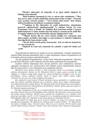 30
Dâvûd'a Süleymân'ı da bahşettik. O ne güzel kuldu! Şüphesiz O,
Rabbine çokça dönendi.
31
Hani kendisine akşamüstü iyi cins ve rahvan atlar sunulmuştu; “32
Ben,
mal, servet, çıkar sevgisini, Rabbimin anılmasından dolayı sevdim.” –Sonunda
onlar perdenin arkasına girdiler.– “33
Geri getirin onları bana!” dedi. Hemen
onların bacaklarını, boyunlarını sıvazlamaya başladı.
34,35
Andolsun ki Biz Süleymân'ı da çeşitli badirelerden, sıkıntılardan
geçirerek saflaştırmıştık/ olgunlaştırmıştık. Ve tahtının üzerine bir ceset
bırakmıştık. Sonra o, döndü; “Ey Rabbim! Beni koru/bana maddî ve manevî
pislik bulaştırma ve bana, benden sonra hiç kimseye yaraşmayan bir mülk hibe
et/ bağışla! Şüphesiz ki Sen, bol bol hibe edensin/ bağışlayansın” dedi.
36-38
Bunun üzerine Biz de, o'nun emriyle istediği yere yumuşacık akıp
giden rüzgârı, şeytânları; tüm dalgıç ve yapı ustalarını ve zincirlere bağlanmış
olan diğerlerini o'nun emrine verdik.
-39
İşte bu, Bizim hesaba gelmez ihsanımızdır. Artık sen dilersen başkalarına
ver veya vermeyip tut.-
40
Şüphesiz ki o'nun için yanımızda bir yakınlık ve güzel bir dönüş yeri
vardır.
Peygamberimizin eğitimine bu pasajda da devam edilmektedir. Geçmişte gönderilmiş
elçilerin tebliğ sürecinde gösterdikleri sabır ve sebat anlatılmakta, böylece Peygamberimiz de
bu örneklere göre davranmaya yönlendirilmektedir.
Bu âyet grubunda Peygamberimize verilen örnek, Süleymân peygamberdir. Süleymân
(a.s) da babası Dâvûd (a.s) gibi, hakkında çok fazla efsane uydurulmuş bir peygamberdir.
Âyetlerin tahliline başlamadan önce, Kur’ân âyetlerini asılsız hikâyelerine malzeme
yapmaktan kaçınmayan bazı uydurmacıların dinî kitaplara geçmiş hikâyelerinden konuyla
ilgili bir kaçını teşhir ve uyarı maksadıyla kısaca nakletmek istiyoruz:
Süleymân'ın atları muayene ederken ve onları koştururken, ikindi namazını kılmayı unuttuğu
anlamını çıkarmışlardır. Bazıları ise, Hz. Süleymân'ın ikindi ve akşam namazı sırasında bir virdi
olduğunu ve virdlerini unutup güneş battığı için, atların getirilmesini emrettiğini, sonra da atlar
getirildiğinde, onların ayaklarını kestiğini, başka bir deyişle atları Allah'a kurban ettiğini
söylemişlerdir. Zira atlar o'nu Allah'ı anmaktan alıkoymuştur.41
Bazı müfessirler, hattâ tevârat bi'l-hicâb [perdenin arkasına gizlendiler] ve ruddûhâ aleyye
[onu bana getirin] şeklindeki ifadelerde geçen zamirlerin, güneşe işaret ettiğini söylemektedirler.
Yani, ikindi vakti geçmiş ve güneş batmıştı. Hz. Süleymân bunun üzerine kâinatı idare eden meleklere,
güya, “Güneşi geri getirin de, ikindi namazını eda edebileyim” demiştir. Böylece güneş geri gelmiş ve
Hz. Süleymân namazını eda etmiştir.42
Bu tefsiri desteklemek için bazı zevat, birtakım hadisleri öne sürerek, güneşin battıktan sonra
geri gelme olayının birkaç kez vukû bulduğunu iddia etmişlerdir. Bu yüzden mirac mucizesini, güneşin
geri gelmesi olarak zikrederler. Hendek savaşı sırasında Hz. Peygamber'in (s.a.), battıktan sonra
güneşi geri getirdiğini, yine Hz. Ali, Hz. Peygamber'in (s.a.) kucağında uyuduğu için ikindi namazını
kılamadığından dolayı, Hz. Peygamber'in dua ederek güneşi geri getirdiğini söylerler.43
Müfessirlerden bir başka grup da bu âyetlerin anlamını, ön yargısız bir kimsenin okuyup
anladığı gibi anlamışlardır. Bu müfessirlerin yorumuna göre bu hadise şöyledir: “Hz. Süleymân bir
dizi yağız atı sürdüğü zaman, “Bu atları sadece Allah rızası için seviyorum. Öyle ki onlarla cihad
edilerek Allah'ın kelimesi yükselsin” demiştir. Sonra atları koşturdu. Atlar o kadar hızlı koşmuşlardır
41
(Razi; el Mefatihu’l Gayb)
42
(Razi; el Mefatihu’l Gayb)
43
(Razi; el Mefatihu’l Gayb)
 