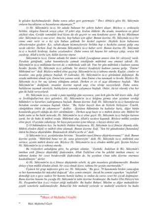 ki gözden kaybolmuşlardır. Daha sonra atları geri getirmiştir.” İbn-i Abbâs'a göre Hz. Süleymân
onların bacaklarını ve boyunlarını okşamıştır.44
1) Hz. Süleymân'a (a.s), bir adada bulunan bir şehrin haberi ulaşır. Böylece o, ordusuyla
birlikte, rüzgâra binerek oraya çıkar. O şehri alıp, kralını öldürür. Bu arada, insanların en güzel
yüzlüsü olan, Cerâde ismindeki kral kızını da ele geçirir ve onu kendisine ayırır. Bu kız Müslüman
olur. Süleymân (a.s) onu sever. Ama kız, hep babası için ağlar. Bunun üzerine, Hz. Süleymân (a.s) bir
cinne emir verir ve o kız için babası şeklinde bir heykel yaptırtır. Heykele kızın babasının
elbiselerinden giydirir. Kız, sabah-akşam hizmetçileriyle birlikte hep o heykelin yanına gidip ona
secde ederler. Derken Âsaf, bu durumu Süleymân'a (a.s) haber verir. Bunun üzerine Hz. Süleymân
(a.s) o heykeli kırdırtıp, kadını cezalandırır. Daha sonra tek başına bir sahraya çıkıp, oraya kül
yaydırıp, Allah'a tevbe için, külün üzerine oturur.
Süleymân'ın (a.s), Emine adında bir ümm-i veledi [çocuğunun annesi olan bir câriyesi] vardı.
Tuvalete gittiğinde, yahut hanımlarıyla yatmak istediğinde mührünü ona emanet ederdi. Hz.
Süleymân'ın (a.s) mülkünün kuvveti de, o mühründe saklı idi. Yine bir gün mührünü o kadının yanına
bıraktı. Şeytân, Hz. Süleymân (a.s) şeklinde, bir denizci kıyafetiyle kadının yanına gelip, “Emine!
Mührümü ver” dedi. Böylece mührü eline geçirip, Süleymân'ın (a.s) tahtına oturdu. Kuşlar, cinnler ve
insanlar, ona gelip gitmeye başladı. O (sahrada), Hz. Süleymân'ın (a.s) görünümü değişmişti. Bu
sırada mührünü almak için, Emine'nin yanına vardı. Ama Emine o'nu tanımadı ve kovdu. Böylece Hz.
Süleymân (a.s) bir suç işlemiş olduğunu anladı. Derken ev ev el açıp dilenmeye başladı. “Ben
Süleymân'ım” dediğinde, insanlar üzerine toprak atıp, o'na sövüp sayıyorlardı. Daha sonra,
balıklarını taşımak sûretiyle, balıkçıların yanında çalışmaya başladı. Onlar, (ücret olarak) o'na her
gün iki balık veriyorlardı.
Hz. Süleymân (a.s), evinde o puta tapıldığı gün sayısınca, yani kırk gün bu hâl üzere oldu. Âsâf
ve İsrâîloğulları'nın ileri gelenleri, Hz. Süleymân'ın (a.s) kılığına girmiş olan şeytânın verdiği
hükümleri ve kararları yadırgamaya başladı. Bunun üzerine Âsâf, Hz. Süleymân'ın (a.s) hanımlarına
birtakım sorular sormaya başladı. Onlar, “Bu, bizler hayızlı iken de bizlerle birleşiyor. Üstelik,
cünüplükten ötürü de yıkanmıyor” dediler. –Şeytânın hükmünün bu kadınlar hariç, diğer bütün
konularda geçerli olduğu da ileri sürülmüştür.– Derken uçup kaçtı ve o mührü denize attı. Mührü bir
balık yuttu ve bu balık neticede, Hz. Süleymân'ın (a.s) eline geçti. Hz. Süleymân (a.s) balığın karnını
yardı, bir de baktı ki mührü orada. Mührünü alıp, Allah'a secdeye kapandı. Böylece mülkü yeniden
eline geçti. O şeytânı yakalayıp, bir kaya parçasının içine tıkayıp, o kayayı denize attı.
2) O hükümdarın kızı, bu heykele ibâdete başlayınca, Hz. Süleymân (a.s) fitneye düşmüş oldu.
Mührü elinden düştü ve mührü eline alamadı. Bunun üzerine Âsâf, “Sen bir günahından [hatandan]
ötürü bu fitneye düşürüldün. Binâenaleyh Allah'a tevbe et” dedi.
3) Süleymân (a.s), şeytânlardan birisine, “İnsanları nasıl fitneye düşürüyorsunuz?” dedi. Bunun
üzerine şeytân, “Mührünü bana ver de, sana göstereyim” dedi. Hz. Süleymân (a.s), mührünü ona
verince, şeytân mührü denize attı. Böylece Hz. Süleymân'ın (a.s) elinden mülkü gitti. Şeytân böylece
Hz. Süleymân'ın (a.s) tahtına oturdu.
Bu rivâyetleri anladığına göre, bu görüşte olanlar, “Âyetteki, Andolsun ki Biz, Süleymân'ı
imtihan ettik [fitneye düşürdük] ifadesinden, Allah Teâlâ'nın o'nu bu şekilde imtihan etmesi; ve
tahtının üstüne bir ceset bırakıverdik ifadesinden de, bu şeytânın o'nun tahtı üzerine oturması
kasdedilmiştir” derler.
4) Hz. Süleymân'ın (a.s) fitneye düşüşünün sebebi, üç gün insanlara gözükmemesidir. Bundan
dolayı o'nun mülkü elinden alındı, bir ceza olmak üzere, tahtına bir şeytân oturtturuldu.45
Üçüncü bir grup müfessire göre ise, Hz. Süleymân, “Bu gece, 70 hanımımla birden yatacağım
ve her hanımımdan bir mücahid doğacak” diye yemin etmiştir. Ancak bu yemini yaparken “inşâallah”
demediği için o gece sadece bir hanımı hamile kalmış ve ondan da yarısı ceset bir çocuk doğmuştur.
Bunu üzerine hanımı bu çocuğu Hz. Süleymân'ın tahtı üzerine bırakmıştır. Bu hadisi Ebû Hüreyre'nin
Hz. Peygamber'den (s.a.) rivâyet ettiği nakledilir. Bu hadisi Buharî, Müslim ve diğer muhaddisler
çeşitli senetlerle nakletmişlerdir. Buharî'de bile muhtelif yerlerde ve muhtelif senetlerle bu hadis
44
(Razi; el Mefatihu’l Gayb)
45
Râzî, Mefâtihu'l-Ğayb.
 