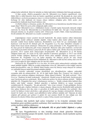 olduğu kabul edilebilirdi. Böyle bir kabulün ise bütün hakk dinleri kökünden bâtıl kılacağı malumdur.
2) Eğer şeytân, Allah'ın peygamberi olan Hz. Süleymân'a (a.s) bunları yapabilseydi, o'nun
bütün âlim ve zâhid kimselere karşı da bunları yapabilmesi gerekirdi. Bu durumda da, onun onları
öldürebilmesi, eserlerini paramparça etmesi ve evlerini-barklarını yıkıp dökebilmesi gerekirdi. Bunun
herhangi bir âlim hakkında söz konusu olması imkânsız olduğuna göre, böyle şeyler, yüce
peygamberler hakkında haydi haydi imkânsız olur.
3) Allah'ın hikmet ve ihsanına, şeytânı, Hz. Süleymân'ın (a.s) hanımlarına musallat kılması nasıl
uygun düşer? Böyle bir şeyin çirkin olduğunda şüphe yoktur.
4) Eğer Süleymân'ın (a.s), o hükümdarın kızına o heykele tapma hususunda müsaade ettiğini
söylersek, bu, bizzat Hz. Süleymân'dan (a.s) kaynaklanan bir küfür olur. Yok eğer o buna kesinlikle
müsaade etmemiş ise, bu günah o kadına aittir. Dolayısıyla, Cenâb-ı Hakk, o'ndan kaynaklanmayan
bir fiil yüzünden Hz. Süleymân'ı (a.s) neden cezalandırsın?50
Çoğunluğunun rivâyet senetleri kuvvetli hadislerdir. Bu yüzden hadisin sıhhat bakımından
reddedilmesi [tenkit edilmesi] mümkün değildir. Fakat hadisin aklen kabul edilmesi ise imkân
haricidir. Çünkü bizzat hadisin muhtevası, Resûlullah'ın (s.a) böyle bir şey söylemediğini âdeta
haykırıyor. Çok kuvvetli bir ihtimale göre Hz. Peygamber (s.a.) bu olayı Yahudilere istinaden ve
başka birine misal olarak anlatmıştır. Dinleyenler de yanlış anlamışlar ve Hz. Peygamber'den (s.a.)
bu olayı gerçek bir hâdiseymiş gibi rivâyet etmişlerdir. Böylesine akla aykırı hadisleri, sırf kuvvetli
senet dolayısıyla kabul ettirmeye çalışırsak din bir eğlence hâline gelir. Herkes bizzat kış mevsiminde
gecelerin, 10-11 saatten fazla olmayacağını hesaplayabilir. Hz. Süleymân'ın en az 60 hanımı
olduğunu kabul eder, bir saatte de hiç nefes almadan 6 hanımına uğradığını ve 10-11 saat sürekli
onlarla birlikte olduğunu düşünecek olursak bunun fiilen mümkün olmadığı sonucuna varırız.
Sanıyorum Hz. Peygamber (s.a.) bu kadar mantıksız bir hikâyeyi gerçek bir olay olarak
anlatmamıştır. Ayrıca hadislerin hiçbir bölümünde Hz. Süleymân'ın tahtı üzerine atılmış olan ceset ile
yarı ceset çocuğun bir ilgisi olduğuna dair bir ima bile yoktur.
Dolayısıyla Hz. Peygamber'in (s.a.) bu olayı, bu âyetin tefsiri münasebetiyle anlattığını iddia
etmek mümkün değildir. Belki bu çocuğun doğuşundan sonra Hz. Süleymân'ın tevbe-istiğfar etmesini
makul karşılayabiliriz, ama, Ey Allahım! Bana benden sonra hiç kimseye nasip olmayan bir saltanat
ver şeklindeki duasını makul karşılamak mümkün değildir.
Bu rivâyetler yukarıdaki yorumu desteklemek için zikredilmelerine rağmen, yukarıdaki
yorumdan daha da anlamsızdırlar. Hz. Ali ile ilgili hadisi İmâm İbn-i Teymiyye, her yönüyle ele
aldıktan sonra uydurma olduğunu isbatlamıştır. İmâm Ahmed b.Hanbel, “Bu hadis asılsızdır”, İbn-i
Cevzi ise “Kuşkusuz bu hadis uydurmadır” demişlerdir. Hendek savaşı ile ilgili hadis, bazılarına göre
zayıf, bazılarına göreyse uydurmadır. Mirac hadisesine gelince bu olayın anlatımı şöyledir: “Mekkeli
müşrikler Hz. Peygamber'den mirac'ı isbatlamasını isteyince o, “Kudüs yolunda falan kafilede filan
hâdise vukû buldu” demiştir. Mekkeli müşrikler o kafilenin Mekke'ye ne zaman varacağını
sorduklarında Hz. Peygamber, “Şu gün gelecektir” diye cevap vermiştir. O gün geldiğinde, Kureyş
kâfirleri bütün gün o kafileyi beklemiş ve akşam olmuştur. Bunun üzerine Resûlullah kafile gelmeden
önce güneş batmasın diye dua etmiş ve gerçekten de kafile güneş batmadan önce gelmiştir. Bazı
raviler bu hâdiseyi rivâyet ederlerken, o gün güneşin bir saat geç battığını söylemişlerdir. Böylesine
önemli bir hadis için, bu kadar zayıf şâhitliklerin kabul edilmesi mümkün mü? Yukarıda da ifade
ettiğimiz gibi güneşin geri gelmesi ve günün bir saat uzaması büyük bir olay olduğu için, tüm
dünyanın bu olayları bilmiş olması gerekirdi ve sadece birkaç insanla sınırlı kalmazdı.51
Konumuz olan âyetlerle ilgili asılsız rivâyetleri ve bu rivâyetler yüzünden klasik
kaynaklara giren sayfalarca gereksiz açıklamayı ibret nazarlarına sunduktan sonra, kaldığımız
yerden âyetlerin tahliline dönüyoruz:
30. Dâvûd'a Süleymân'ı da bahşettik. (O) ne güzel kuldu! Şüphesiz o çokça
dönendi.
Bu âyet, Peygamberimize ve tüm insanlığa örnek olarak gösterilen Süleymân
peygamberin tanıtıldığı pasajın ilk âyetidir. Âyetin ilk cümlesinden, önceki âyetlerde sayılmış
50
Râzî, Mefâtihu'l-Ğayb.
51
(Razi; el Mefatihu’l Gayb)
 