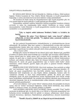 Enbiyâ/83-84'de de zikredilecektir.
BU KISSALARIN MESAJI: Bir kul bilmelidir ki, Allah'tan af dilerse, Allah kendisini
bağışlar. Nitekim kıssalarda da Yüce Allah'ın Dâvûd, Süleymân ve Eyyûb peygamberleri
bağışladığı ve onlara eskisinden kat be kat fazla imkânlar verdiği anlatılmaktadır.
Bu kıssaların bir başka mesajı da, Peygamberimizin tıpkı Eyyûb peygamber gibi, bir
avuç insanla başka bir diyara gideceği ve orada güçlenip geri döneceğidir.
Yakıştırdıkları anlamları uydurma hikâyelerle besleyip peygamber kıssalarını efsaneye
çevirenler ve onları hiç sorgulamadan kabul edenler, kendilerine şu soruyu sormak
durumundadırlar: Acaba Süleymân ve Eyyûb peygamberlere musallat olan şeytânlar şimdi
nerededirler ve ne yapmaktadırlar?
45
Güç ve öngörü sahibi kullarımız İbrâhîm'i, İshâk'ı ve Ya'kûb'u da
hatırla!
46
Şüphesiz Biz onları “Yurt Düşüncesi/ özgür vatan hasreti” saflığıyla
saflaştırdık, arı-duru hâle getirdik. 47
Ve şüphesiz onlar, yanımızda seçilmiş en
hayırlı kimselerdendir.
Bu âyet grubuyla Peygamberimizin yönlendirilmesine ve yüreklendirilmesine devam
edilmektedir. Bu âyetlerde, daha önce yaşamış ve fitnelendirilerek arı-duru hâle getirilmiş
peygamberlerden üçünün daha ismi sayılmış ve dolayısıyla kendisinin de aynı yollardan
geçirildiği ve geçirileceği, bu nedenle onlar gibi sabırlı olması gerektiği bildirilmiştir.
Güç ve basîret sahibi
Bilindiği gibi, insanın bir bedensel bir de zihinsel gücü vardır. Bedensel güç, genellikle
el yardımı ile yapılan işlerle ortaya konduğu için el sözcüğü “güç”ten kinâye olarak kullanılır.
İnsanın zihinsel gücü ise “görüş, görme, göz”e izafeten basîret sözcüğüyle ifade edilir. Bu
nedenle, iki gözü olan ve onlarla çevreye bakınıp durana değil de zihinsel fonksiyonlarını
kullanan, yani akleden, tefekkür eden, bakar kör olmayan kimselere basîret sahibi denilir.
Dolayısıyla 45. âyette adı geçen peygamberlerin “güç ve basîret sahibi kullar” olarak
nitelenmesi, onların dirâyetli, gayretli, doğru yolu gören ve gösteren kimseler olduğunu
anlatmaktadır.
ZİKRE'D-DÂR [YURT DÜŞÜNCESİ]: Zikre'd-dâr tamlaması, bazı eserlerde yer aldığı
gibi “yurt hatırlatması” değil, “yurt hatırlaması” [yurdun akıldan çıkmaması] demektir. 45.
âyette adı geçen peygamberlerin hem Kur’ân'da anlatılan hayat hikâyeleri, hem de
hakklarında tarih kitaplarında yer alan bilgiler dikkate alındığında, bunların sabit bir
vatanlarının olmadığı ve diyar diyar dolaştırıldıkları görülür. Bu durum göz önüne
alındığında, âyette adı geçen peygamberlerin arıtılıp olgunlaştırılmak üzere birçok zorluğa
maruz bırakıldıkları anlaşılmaktadır. Bu zorluklar hem gittikleri ülkelerde ateşe atılmışçasına
sıkıntılarla boğuşmak, hem de öz memleketlerinden uzakta kalmaları sebebiyle yurt hasreti
çekmek şeklinde gerçekleşmiştir.
‫دار‬ّ‫ا‬‫ال‬ [ed-dâr] ifadesini, “yurt” yerine “âhiret” anlamına almak, hem pasajdaki söz akışına
uymaz, hem de “arıtma” kavramıyla bağdaşmaz. Çünkü âhireti hatırlamak, ateşe atılmak
değildir ve insana acı vermez. Acı; hasrette, gurbette ve çilededir.
SAFLAŞTIRMA [ARI-DURU HÂLE GETİRME]: Sûrenin sonundaki “Fitne” başlıklı
yazımızda da görüleceği gibi, bu sözcük daha evvel Dâvûd ve Süleymân peygamberler için
kullanılan fetennâ sözcüğünün farklı bir şeklidir ve süzmeyi, saflaştırmayı, sabırlı olmayı,
metanetli davranmayı, öğretmeyi, bilgilendirmeyi, görgülendirmeyi, deneyim kazandırmayı
ifade eder.
48
İsmâîl'i, Elyasâ'yı, Zülkifl'i de an. Hepsi de hayırlı kimselerdendir.
 