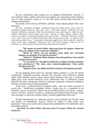 Bu âyet, cehennemde başka azapların da var olduğunu bildirmektedir. Âyetteki, Ve
onun şeklinden ifadesi, tadılan azaba benzer ama değişik, çok çeşitli başka azaplar olduğunu
veya 57. âyette zikredilen “kaynar su” ve “irin” gibi içecek cinsinden daha nicelerinin var
olduğunu anlatmaktadır.
Bu konuda, kıraat [okunuş] farklılıkları sebebiyle oluşan değişik görüşleri Râzî şöyle
aktarmıştır:
Ebû Amr, ‫[آخر‬âharu] sözcüğünü ‫اخرى‬ُ [uhrâ] kelimesinin çoğulu olarak, elif'in zammesi ile
‫ر‬ُ ‫اخ‬ُ [uharu] şeklinde okumuştur. Buna göre mana, “çeşitli diğer azablar” şeklindedir. Bu aynı
zamanda, Mücâhid'in de kıraatidir. Diğer kıraat imâmları ise bunu, müfred sîga ile, “diğer bir azab”
şeklinde okumuşlardır. Birinci kıraate göre mana, “Tadılan bu azabın şeklinde, tadılacak diğer
azablar, yani, şiddet ve korkunçluk bakımından bunun gibi azablar...” şeklindedir. Buna göre, âyetteki
ezvâc, “ecnâs” [aynı cinsten azablar] manasınadır. İkinci kıraate göre ise mana, “Ya diğer bir azab,
yahut tadılacak diğer bir şey...” manasınadır. Bu durumda ‫أزواج‬ [ezvâc], âher'in sıfatı olur. Çünkü bu
azabın çeşitli olması mümkündür. (Dolayısıyla sıfatı cemî olarak gelmiştir.) Yahut da, her üç
kelimenin, yani hamîm, gassâk ve âher kelimelerinin hepsinin birden sıfatıdır.83
59
İşte bunlar da sizinle birlikte atılırcasına giren bir gruptur. Onlara bir
rahat yok. Şüphesiz onlar cehenneme sallandılar.
60
Derler ki: “Hayır, asıl size merhaba; selam sabah yok. Cehennemi
önümüze siz getirdiniz. O ne kötü bir duraktır!”
61
Derler ki: “Rabbimiz! Bizim önümüze bunu kim getirdiyse onun ateşteki
azabını kat kat arttır!”
62
Ve yine derler ki: “Kendilerini kötülerden saydığımız birtakım adamları
niye göremiyoruz? 63
Biz onları alaya almıştık/aşağılamıştık. Yoksa gözler
onlardan kaydı mı?”
64
Şüphesiz ki bu, ateş ehlinin birbiriyle tartışması/ davalaşması gerçektir.
Bu âyet grubunda gözler önüne bir cehennem sahnesi getirilmiş ve canlı bir anlatım
sergilenmiştir. Sahnedeki oyuncular, dünyada iken müminlere karşı birbirleriyle işbirliği
yapan, onlara üstünlük taslayan, onların cennete ilişkin inançlarını alaya alan ve çağrılarına
gülüp geçen, buna karşılık birbirlerini seven, birbirlerinin dostu ve birbirlerini ayartan
kişilerdir. Bu kişiler cehennemde birbirlerini suçlamaya başlamışlar, birbirlerine düşmüşler,
birbirlerini görmek istemez bir hâle gelmişlerdir.
Âyette geçen ‫[مقتحم‬muktehimün] sözcüğünün kökü, –daha önce Beled sûresi'nde de
geçmiş olan– ‫[اقتحقام‬iktihâm] sözcüğüdür. İktihâm, “kendisi için zor ve meşakkatli bir işe
yönelmek, çetin bir işe girişmek” demek olup, bu sözcükten türemiş olan kahame, yekhumu,
kuhumen, iktehâme, iktihâmen, tekahheme, tekahhumen gibi ifadelerin hepsi de kişinin, büyük
işlere giriştiğini, zor görevlere teşebbüs ettiğini, zorlukları göğüslediğini ifade eder.84
Buradan anlaşılmaktadır ki, cehenneme girenler, oraya girebilmek için bir hayli emek
sarf etmişler, ter dökmüşlerdir. Kısacası, bilinçli bir çalışma ile hakk ederek oraya
girmişlerdir. Yoksa orada kendi istekleri dışında bulunmamaktadırlar. Bu ifadelerdeki alaycı
üslûp dikkat çekicidir.
İşte bunlar da sizinle birlikte atılırcasına giren bir gruptur. Onlara bir merhaba
[rahat] yok.
83
Râzî, Mefâtihu'l-Ğayb.
84
(Lisanü’l Arab, “ghm” mad.)
 