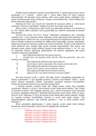 O halde, kasem cümlesinin “kaseme cevap bölümü”nün, 2. âyetten başka bir âyet olması
gerekmekte ve 2. âyetteki ‫[بببل‬bel] edatı 1. âyetin değil, başka bir âyetin yargısını
nakzetmektedir. Bu durumda, kasem cümlesi, tabiri caizse askıda kalmış olmaktadır. Zira,
gramer kurallarına göre kasem cümlesinin “kaseme cevap bölümü”nün, “kasem bölümü”nün
hemen arkasında olması gerekir.
Hatırlanacak olursa aynı mesele Kaf sûresi'nde de karşımıza çıkmış ve orada kasem
cümlesinin “kaseme cevap bölümü” olabilecek âyetleri sûre içinde araştırmıştık.
Mevcut meal ve tefsirlerde bu ciddî sorunu yine görmezden gelinmiş ve ne kaseme ne
de “bel” edatına dikkat edilmiştir. Konu geçiştirildiği için sûrelerin anlaşılırlığı da tartışılır
hâle gelmiştir.
Tebyînu'l-Kur’ân/İşte Kur’ân'ın “Sunuş” bölümünde açıkladığımız gibi; elimizdeki
mushafın sûre ve âyet sıralaması sahabe tarafından, kendi anlayışlarına göre yapılmıştır. Bu
yapılandırmada ne Allah'ın bir emri, ne de Peygamberimizin bir öngörüsü söz konusudur. Bu,
mevcut Mushaf sıralamasının herhangi bir bağlayıcılığı bulunmadığı anlamına gelmektedir.
Dolayısıyla burada da meselenin çözümü için, kasem cümlesinin “kaseme cevap bölümü”nü
teşkil edebilecek âyet, sûredeki diğer âyetler arasında araştırılmalıdır. Sûre baştan sona
tarandığı zaman, yapısal özellik itibariyle kaseme cevap olabilecek âyetin; 3., 14., 54. veya
64. âyetlerden birisinin olabileceği görülmektedir. Bu âyetlerle aşağıdakiler gibi kasem
cümleleri oluşturmak mümkündür:
1. Zikir [öğüt/şeref] sahibi Kur’ân'a kasem olsun ki,
3. onlardan önce nice kuşakları helâk ettik Biz. Onlar da çağırıştılar. Ama artık
kurtuluş vakti değildi.
1. Zikir [öğüt/şeref] sahibi Kur’ân'a kasem olsun ki,
14. onların hepsi elçileri yalanladılar. Bu sebeple azabım hakk oldu.
1. Zikir [öğüt/şeref] sahibi Kur’ân'a kasem olsun ki,
54. işte bu, bizim rızkımız; ona hiç tükenmek yoktur.
1. Zikir [öğüt/şeref] sahibi Kur’ân'a kasem olsun ki,
64. şüphesiz ki bu; ateş ehlinin birbiriyle tartışması hakktır.
Bize göre kasemin cevabı 3. âyettir. Zira diğer âyetler, bulundukları pasajlardaki söz
akışına uyumludurlar. 3. âyet dışındaki âyetlerin, “kaseme cevap bölümü” olarak 1. âyetin
hemen arkasına taşınmaları hâlinde, bulundukları pasajların anlamları bozulmaktadır.
Dolayısıyla bu âyetleri başka bir yere taşımanın gereği yoktur.
1. âyetteki kasemin cevabının hangi âyet olduğu konusu, birçok âlim tarafından
tartışılmıştır. Mehdevî ve Ferrâ 3. âyeti kasemin cevabı olarak tercih etmişler,4
İbn-i Enbarî
ise kasemin cevabının “sâd” olduğunu söylemiş, ama 3. âyetin de kasemin cevabı olmasında
bir sakınca olmadığını belirtmiştir.5
Bunlardan başka kasemin cevabı olarak, Ahfeş 14. âyeti,6
Kisaî 64. âyeti7
öngörmüş, 54. âyeti de kasemin cevabı olarak kabul edenler olmuştur.8
Katâde
ise, kasemin cevabının hazfedildiğini söylemiş ve cevabı şöyle takdir etmiştir: “Sen
peygamberliğinde doğrusun, sana söylenen gerçektir, o vaat ve tehdit mutlaka yerini
bulacaktır.”9
Bizim görüşümüz doğrultusunda 3. âyetin kasemin cevabı olarak kabul edilmesi
durumunda, sûrenin başındaki 3 âyetin dizilimi aşağıdaki gibi olmaktadır:
4
(Kurtubi; el Camiu li Ahkami’l Kur’an)
5
(Kurtubi; el Camiu li Ahkami’l Kur’an)
6
(Kurtubi; el Camiu li Ahkami’l Kur’an)
7
(Kurtubi; el Camiu li Ahkami’l Kur’an)
8
(Kurtubi; el Camiu li Ahkami’l Kur’an)
9
(Kurtubi; el Camiu li Ahkami’l Kur’an)
 