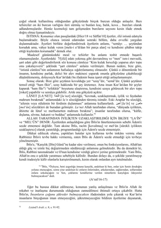 çoğul olarak kullanılmış olduğundan gökyüzünde birçok burcun olduğu anlaşılır. Bazı
tefsirciler on iki burcun varlığını ileri sürmüş ve bunları koç, balık, kova… burcları olarak
adlandırmışlardır. Henüz kozmoloji tam gelişmeden burcların sayısını kesin ifade etmek
doğru olmaz kanaatindeyiz.
İSTİSNÂ: Konumuz olan pasajlardaki [Hicr/18 ve Sâffat/10] âyetler, illâ istisnâ edatıyla
başlamaktadır. Böyle olunca istisnâ edatından sonraki bölüm, daha evvelki yargıdan
dışlanmaktadır. Âyetleri birlikte değerlendirirsek âyetlerin anlamı, “semâyı … şeytândan
koruduk ama, vahye kulak veren [mele-i a‘lâ'dan bir parça alan] ve kendisini şihâbın takip
ettiği kişilerden korumadık” demek olur.
Maalesef günümüzdeki meal ve tefsirler bu anlamı tesbit etmede başarılı
olamamışlardır. Âyetlerdeki ‫ل‬ّ‫ا‬ ‫[ا‬illâ] edatı yokmuş gibi davranılmış ve “men” ism-i mevsulü,
şart edatı gibi değerlendirilerek söz konusu cümleye “Kim kulak hırsızlığı yaparsa alev topu
onu yakalayıverir” şeklinde “şart cümlesi” anlamı verilmiştir. Bunun nedeni, bize göre,
“istisnâ cümlesi”nin anlamının hafsalaya sığdırılamamış olmasıdır. Çünkü o dönemlerde bir
insanın, kendisine parlak, delici bir alev makinesi yaparak onunla gökyüzüne çıkabileceği
düşünülememiş, dolayısıyla Kur’ân'daki bu ifadenin buna işaret ettiği anlaşılamamıştır.
Sonuç olarak: Bize göre şeytânın kovulduğu yer “uzay”dır, “semâ”dır. Çünkü şeytânın
temsil ettiği “ham fikir”, uzay hakkında bir şey üretemez. Ama insan Kur’ân'dan bir şeyler
kaparak “ham fikr”i “tefekkür” boyutuna ulaştırırsa, kendisini uzaya götürecek bir alev topu
[roket] yapabilir ve semâya gidebilir. Artık ona gökyüzü açıktır.
LÂNET [LA‘NET]: ‫اللعنة‬ [la‘net] sözcüğü, “kovmak, uzaklaştırmak, iyilik ve faydadan
mahrum bırakmak” anlamındaki la‘n sözcüğünden türemiş isimdir. Eski Araplar bu sözcüğü,
“ailenin veya sülalenin bir ferdinin dışlanması” anlamına kullanırlardı. ‫لعين‬ [la‘în] ve ‫ملعون‬
[mel‘ûn] sözcükleri de buradan gelmiştir. La‘net Allah tarafından olursa, “dünyada iyilikten,
âhirette de lütuf ve merhametten mahrum bırakma”; insanlar tarafından olursa, “küfür,
dışlama, sövme, hakaret ve beddua” anlamında kullanılır.92
ALLAH TARAFINDAN İYİLİKTEN UZAKLAŞTIRILDIĞI İÇİN İBLİS'E “LA‘ÎN”
ve “MEL‘ÛN” DENİR: Âyetlerden anlaşıldığına göre İblis'in lânetlenmesinin sebebi Âdem'e
secde etmemesi değildir. Tam aksine İblis, racîm [kovulmuş] ve mel‘ûn [sürekli iyilikten
uzaklaştırıcı] olarak yaratıldığı, programlandığı için Âdem'e secde etmemiştir.
Dikkat edilecek olursa, yaptıkları hatalar için kullarına tevbe imkânı vermiş olan
Rabbimiz İblis'e tevbe hakkı vermemiş, zaten İblis de Âdem'e secde etmediği için tevbeye
yönelmemiştir.
İblis'e, “Karşılık [Din] Günü”ne kadar süre verilmesi, onun bu fonksiyonlarını, Allah'tan
aldığı güç ve izinle hiç değiştirmeden sürdüreceği anlamına gelmektedir. Bu da demektir ki,
İblis, Rabbini tanımaktadır ve O'nun kendisine verdiği görevi yerine getirmektedir. Yani İblis,
Allah'ın onu o şekilde yaratması sebebiyle kâfirdir. Bundan dolayı da, o şekilde yaratılmayıp
kendi iradesiyle kâfir olanlarla karıştırılmamalı, kesin olarak onlardan ayrı tutulmalıdır.
16,17
İblis, “Öyleyse, beni azgınlığa itmene karşılık, andolsun ki ben, onlar için Senin dosdoğru
yoluna oturacağım, sonra yine andolsun ki onların önlerinden, arkalarından, sağlarından, sollarından
onlara sokulacağım ve Sen, çoklarını kendilerine verilen nimetlerin karşılığını ödeyenler
bulmayacaksın” dedi.
(A‘raf/16-17)
Eğer bu hususa dikkat edilmezse, konunun yanlış anlaşılması ve İblis'in Allah ile
rekabet ve inatlaşma durumunda olduğunun zannedilmesi ihtimali ortaya çıkabilir. Hatta
İblis'in, İnsanların çoğunu şükreder bulmayacaksın ifadesinden yola çıkarak ve Kur’ân'ın
insanların birçoğunun iman etmeyeceğini, şükretmeyeceğini bildiren âyetlerine dayanarak,
92
Lisânü'l-Arab; c. 8, s. 91-92.
 