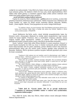 verdiği bir söz mahiyetindedir. Yoksa İblis'in bu ifadesi, birçok eserde açıklandığı gibi Allah'a
isyan anlamına gelmez. Bu ifadelerin Allah'a bir karşı çıkış olarak değerlendirilmesi, İblis'i
Allah'a rakip olarak görmeyi ve insanların çoğunun doğru yoldan çıkması nedeniyle onun
Allah'a karşı galip geldiğini kabul etmeyi gerektirir.
ancak içlerinden arıtılmış kulların müstesnâ
Yapılan bu istisnâ ile, İblis'in dürtülerinden ‫[مخلصين‬muhleslerin=arıtılmış, arı-duru hâle
getirilmiş kimselerin] etkilenmeyeceği açıklanmıştır. Muhles kimselerin kim olduklarına dair
verilen örnekler ise, sadece bu sûrede sayılan isimlerden [Dâvûd, Süleymân, İbrâhîm,
İsmâîl...] ibaret değildir. Meselâ, Yûsuf peygamberin de muhles olduğu bildirilmiştir:
24
Ve andolsun o hanım, o'na niyeti kurmuştu. Eğer Yûsuf Rabbinin açık kanıtını görmese idi, o
kadına niyeti kurmuştu. Ondan fuhşu ve fenalığı uzak tutalım diye böyledir. Şüphesiz o, Bizim
arıtılmış kullarımızdandı. (Yûsuf/24)
Ancak Rabbimizin Kur’ân'da muhles olarak belirttiği peygamberlerden başka hiç
kimsenin muhles olmayacağını düşünerek bu niteliği sadece peygamberlere özgü saymak
isabetli bir kanaat değildir. Fitnelenen, belâ ve musibetlerle sınanmaya sabreden, arınma
isteğiyle kendini eğitip olgunlaştıran, tefekkür ve akletme gibi zihnî donanımlarını
güçlendirerek kendini yetiştiren herkes muhles olup İblis'in iğvalarından korunabilir.
Âyette “azdırma” olarak ifade edilen İblisçe dürtüleri ve somut sonuçlarını, bireysel ve
sosyal hayatta karşılaşılan her türlü suç, kusur ve hataları inceleyerek görmek mümkündür.
Gerek ölçüp biçmeden akla ilk geleni yapmaktan, gerekse dürtüleri kontrol etme başarısını
gösterememekten dolayı pek çok insanın çeşitli zararlara uğradığı çokça gözlenmiş bir
durumdur. Rabbimiz, İblis'in iğvalarına uyanların kayıpları hakkında geçmişten şöyle somut
bir örnek vermektedir:
15
Andolsun ki Sebe toplumu için yurt tuttukları yerde bir alâmet/gösterge vardı: Sağdan ve
soldan iki bahçe! –“Rabbinizin rızkından yiyin ve O'nun için nimetlerin karşılığını ödeyin! Ne güzel
bir belde ve çok bağışlayıcı bir Rabb!”–
16
Fakat onlar yüz çevirdiler; nimetlerin karşılığını ödemediler. Biz de üzerlerine barajların
selini salıverdik ve iki bahçelerini onlara buruk yemişli, ılgınlık ve içinde biraz da “sidir ağacı”
bulunan iki bahçeye çevirdik.
17
Bu, onların küfretmiş; Allah'ın ilâhlığını ve rabliğini bilerek reddetmiş olmaları nedeniyle
Bizim onları cezalandırmamızdır. Ve Biz sadece çok nankör olanları cezalandırırız.
18
Ve Biz onlarla o bereket verdiğimiz memleketler arasında, sırt sırta şehirler meydana
getirmiştik. Ve onlara da muntazam gidiş geliş düzenledik: –Buralarda gecelerce ve gündüzlerce
emniyet içinde gidin gelin!–
19
Sonra da onlar: “Rabbimiz! Seferlerimizin arasını uzaklaştır!” dediler ve nefislerine yanlış;
kendi zararlarına işler yaparak haksızlık ettiler. Şimdi de Biz onları efsaneler yaptık ve tamamen
didik didik dağıttık. Şüphesiz ki bunda tüm kendisine verilen nimetlerin karşılığını çokça ödeyen
sabreden için elbette alâmetler/göstergeler vardır.
20
Ve andolsun ki İblis/düşünce yetisi onlar hakkındaki zannını tasdik etti de mü’minlerden
ibaret bir kesimden başkası İblis'e uydular.
21
Hâlbuki İblis için onlar üzerinde hiçbir kudret yoktu. Fakat Biz âhirete imanı olanı, onun
hakkında yeterli bilgisi olmayandan ayırt edecektik, bildirecektik. Ve senin Rabbin her şeyi iyice
koruyandır.
(Sebe/15-21)
84
Allah dedi ki: “Gerçek budur. Ben de şu gerçeği söylüyorum:
“85
Andolsun ki cehennemi kesinlikle senden ve onların sana uyanlarından;
hepinizden dolduracağım.”
Yüce Allah 84. âyette, daha önce İblis'in, ihlâslı kulların istisnâ edileceğini bildiren
ifadesini doğrulamaktadır.
 