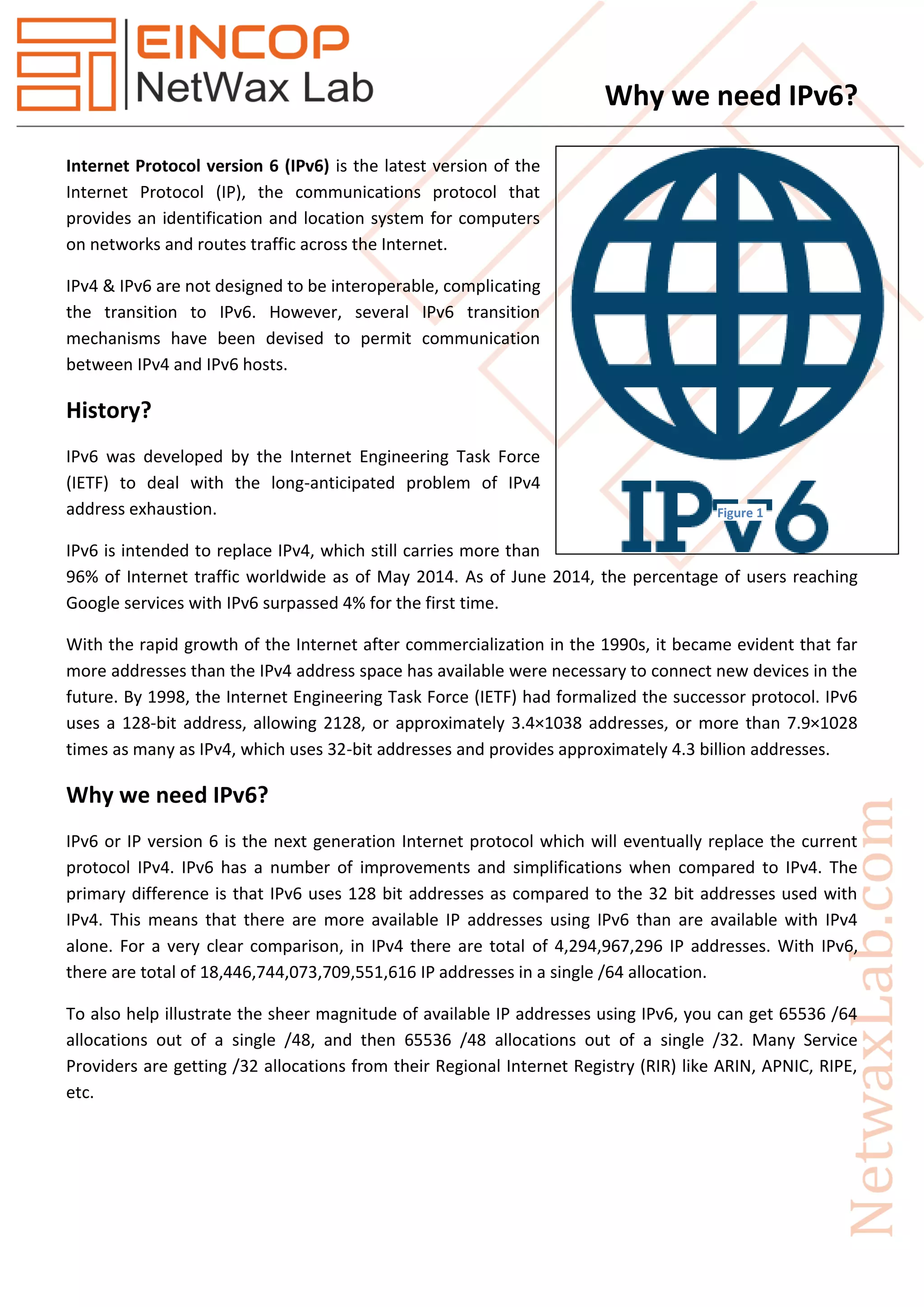 Why we need IPv6?
Internet Protocol version 6 (IPv6) is the latest version of the
Internet Protocol (IP), the communications protocol that
provides an identification and location system for computers
on networks and routes traffic across the Internet.
IPv4 & IPv6 are not designed to be interoperable, complicating
the transition to IPv6. However, several IPv6 transition
mechanisms have been devised to permit communication
between IPv4 and IPv6 hosts.
History?
IPv6 was developed by the Internet Engineering Task Force
(IETF) to deal with the long-anticipated problem of IPv4
address exhaustion.
IPv6 is intended to replace IPv4, which still carries more than
96% of Internet traffic worldwide as of May 2014. As of June 2014, the percentage of users reaching
Google services with IPv6 surpassed 4% for the first time.
With the rapid growth of the Internet after commercialization in the 1990s, it became evident that far
more addresses than the IPv4 address space has available were necessary to connect new devices in the
future. By 1998, the Internet Engineering Task Force (IETF) had formalized the successor protocol. IPv6
uses a 128-bit address, allowing 2128, or approximately 3.4×1038 addresses, or more than 7.9×1028
times as many as IPv4, which uses 32-bit addresses and provides approximately 4.3 billion addresses.
Why we need IPv6?
IPv6 or IP version 6 is the next generation Internet protocol which will eventually replace the current
protocol IPv4. IPv6 has a number of improvements and simplifications when compared to IPv4. The
primary difference is that IPv6 uses 128 bit addresses as compared to the 32 bit addresses used with
IPv4. This means that there are more available IP addresses using IPv6 than are available with IPv4
alone. For a very clear comparison, in IPv4 there are total of 4,294,967,296 IP addresses. With IPv6,
there are total of 18,446,744,073,709,551,616 IP addresses in a single /64 allocation.
To also help illustrate the sheer magnitude of available IP addresses using IPv6, you can get 65536 /64
allocations out of a single /48, and then 65536 /48 allocations out of a single /32. Many Service
Providers are getting /32 allocations from their Regional Internet Registry (RIR) like ARIN, APNIC, RIPE,
etc.
Figure 1
 