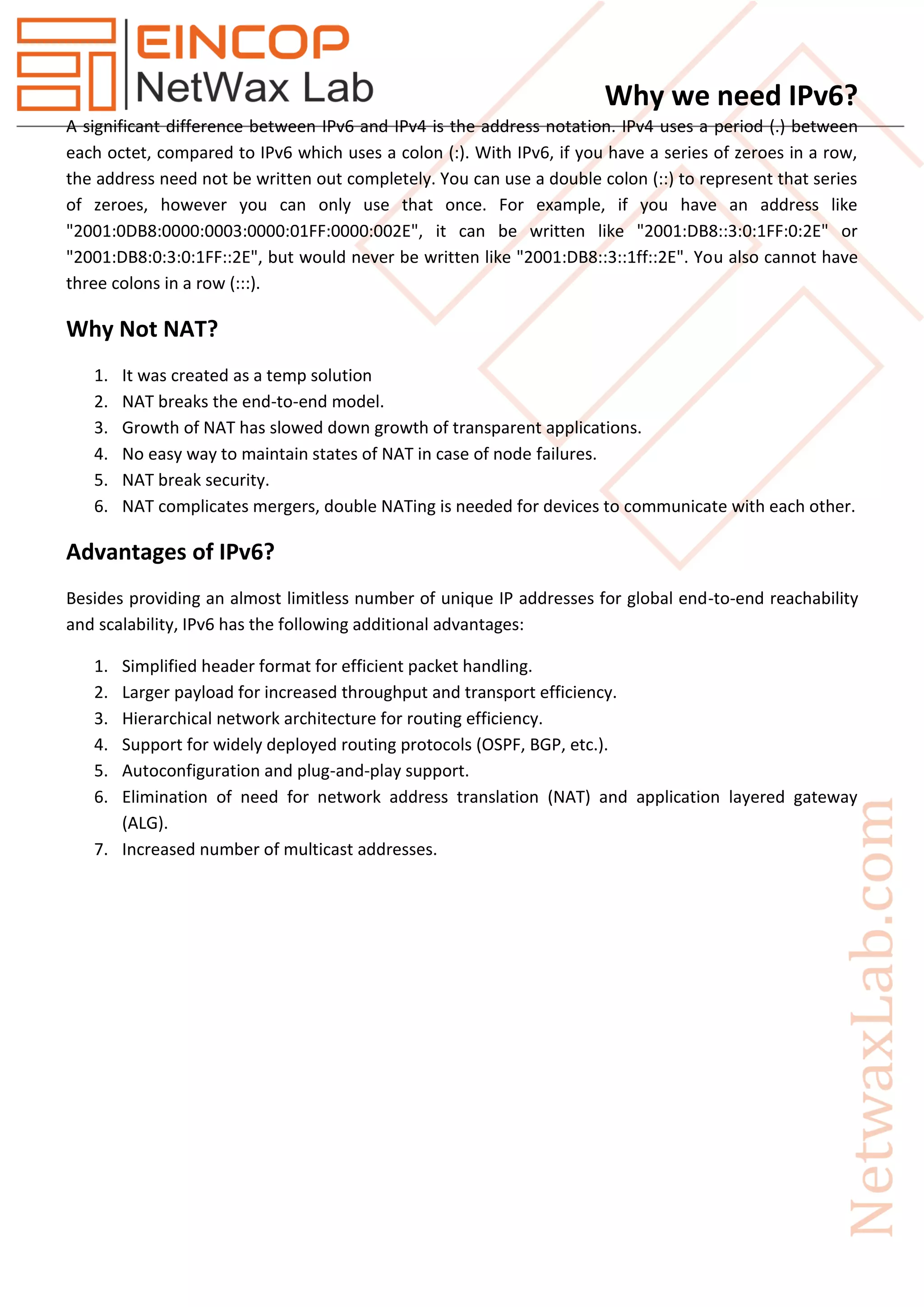 Why we need IPv6?
A significant difference between IPv6 and IPv4 is the address notation. IPv4 uses a period (.) between
each octet, compared to IPv6 which uses a colon (:). With IPv6, if you have a series of zeroes in a row,
the address need not be written out completely. You can use a double colon (::) to represent that series
of zeroes, however you can only use that once. For example, if you have an address like
"2001:0DB8:0000:0003:0000:01FF:0000:002E", it can be written like "2001:DB8::3:0:1FF:0:2E" or
"2001:DB8:0:3:0:1FF::2E", but would never be written like "2001:DB8::3::1ff::2E". You also cannot have
three colons in a row (:::).
Why Not NAT?
1. It was created as a temp solution
2. NAT breaks the end-to-end model.
3. Growth of NAT has slowed down growth of transparent applications.
4. No easy way to maintain states of NAT in case of node failures.
5. NAT break security.
6. NAT complicates mergers, double NATing is needed for devices to communicate with each other.
Advantages of IPv6?
Besides providing an almost limitless number of unique IP addresses for global end-to-end reachability
and scalability, IPv6 has the following additional advantages:
1. Simplified header format for efficient packet handling.
2. Larger payload for increased throughput and transport efficiency.
3. Hierarchical network architecture for routing efficiency.
4. Support for widely deployed routing protocols (OSPF, BGP, etc.).
5. Autoconfiguration and plug-and-play support.
6. Elimination of need for network address translation (NAT) and application layered gateway
(ALG).
7. Increased number of multicast addresses.
 