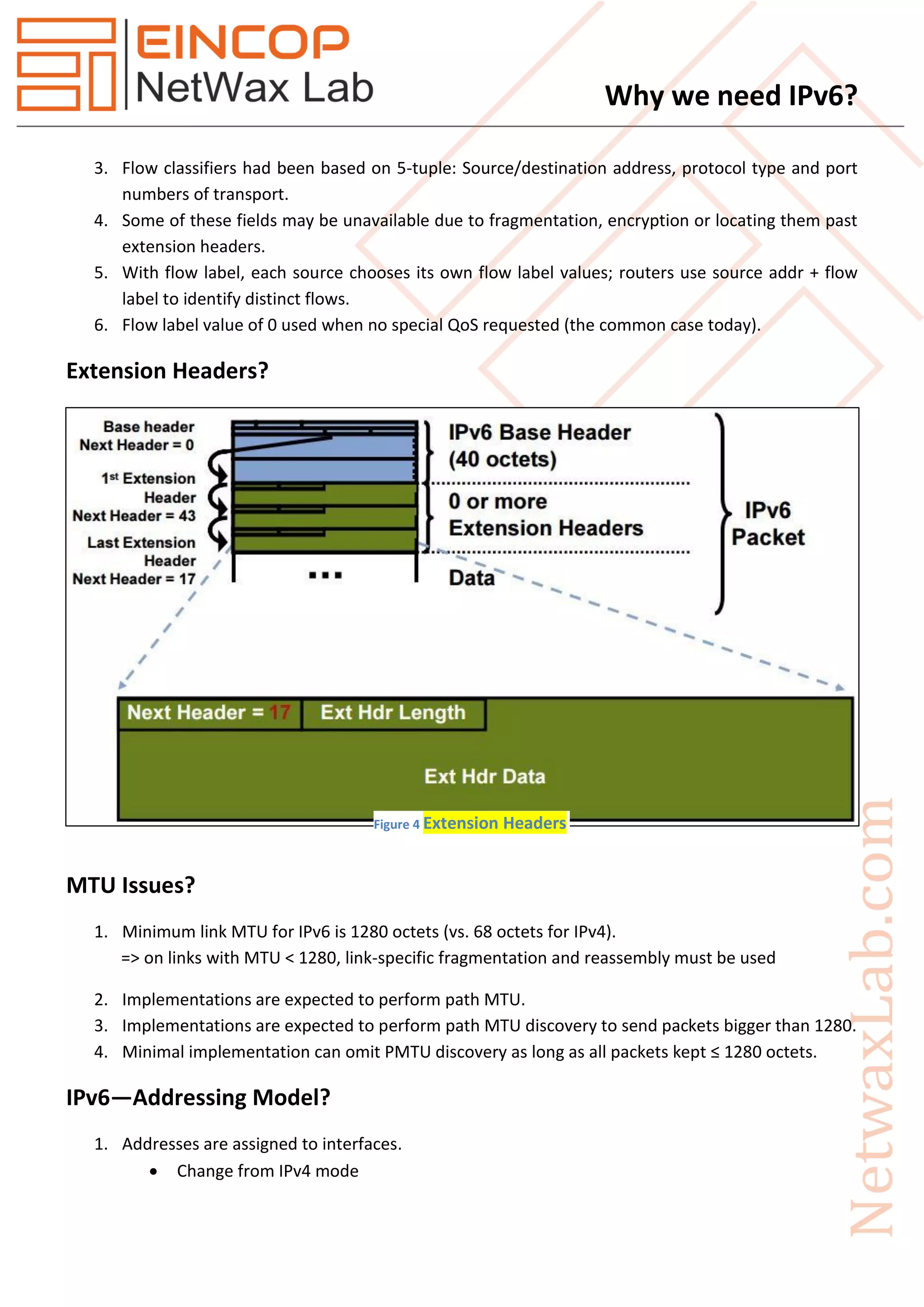 Why we need IPv6?
3. Flow classifiers had been based on 5-tuple: Source/destination address, protocol type and port
numbers of transport.
4. Some of these fields may be unavailable due to fragmentation, encryption or locating them past
extension headers.
5. With flow label, each source chooses its own flow label values; routers use source addr + flow
label to identify distinct flows.
6. Flow label value of 0 used when no special QoS requested (the common case today).
Extension Headers?
MTU Issues?
1. Minimum link MTU for IPv6 is 1280 octets (vs. 68 octets for IPv4).
=> on links with MTU < 1280, link-specific fragmentation and reassembly must be used
2. Implementations are expected to perform path MTU.
3. Implementations are expected to perform path MTU discovery to send packets bigger than 1280.
4. Minimal implementation can omit PMTU discovery as long as all packets kept ≤ 1280 octets.
IPv6—Addressing Model?
1. Addresses are assigned to interfaces.
 Change from IPv4 mode
Figure 4 Extension Headers
 