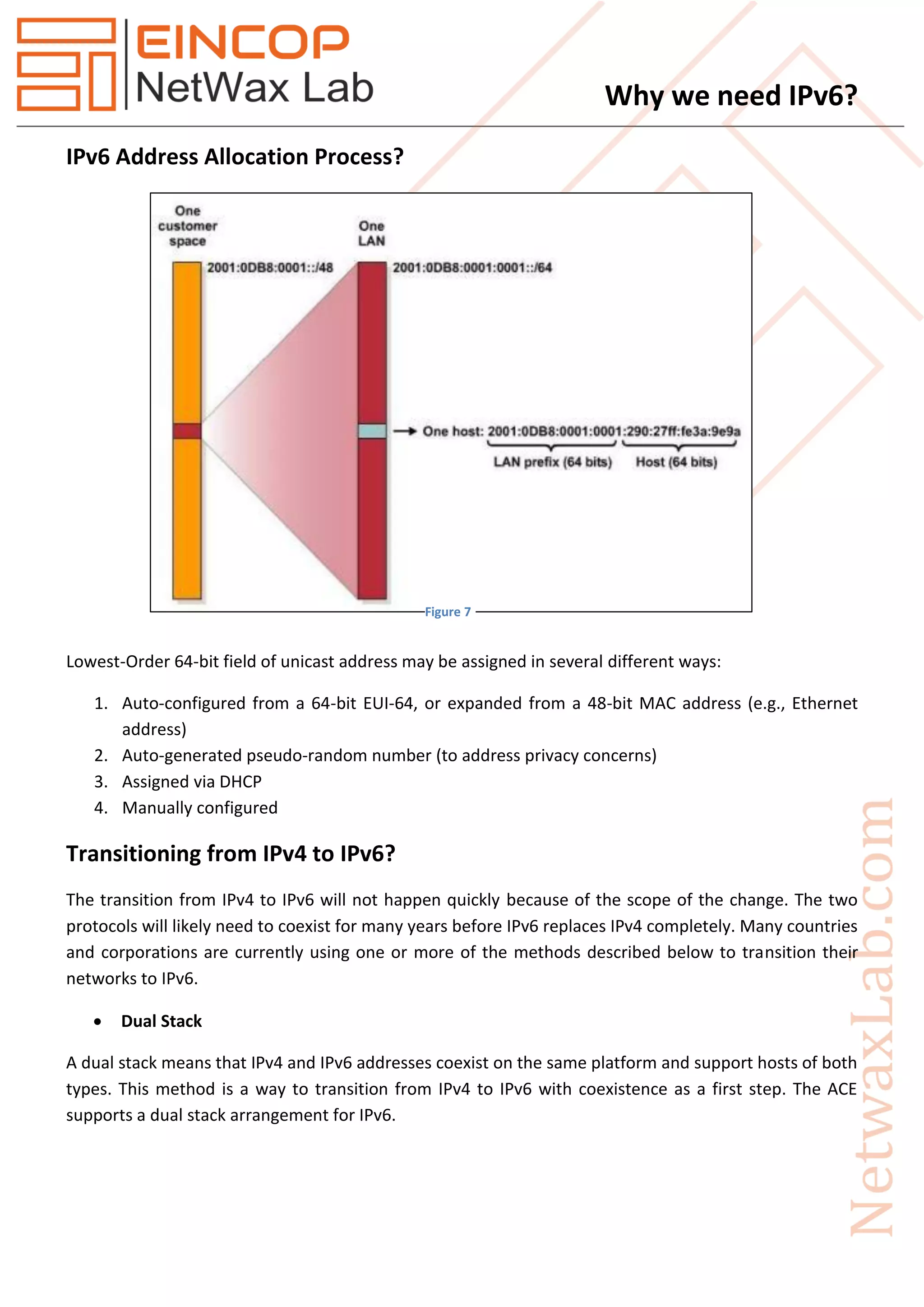 Why we need IPv6?
IPv6 Address Allocation Process?
Lowest-Order 64-bit field of unicast address may be assigned in several different ways:
1. Auto-configured from a 64-bit EUI-64, or expanded from a 48-bit MAC address (e.g., Ethernet
address)
2. Auto-generated pseudo-random number (to address privacy concerns)
3. Assigned via DHCP
4. Manually configured
Transitioning from IPv4 to IPv6?
The transition from IPv4 to IPv6 will not happen quickly because of the scope of the change. The two
protocols will likely need to coexist for many years before IPv6 replaces IPv4 completely. Many countries
and corporations are currently using one or more of the methods described below to transition their
networks to IPv6.
 Dual Stack
A dual stack means that IPv4 and IPv6 addresses coexist on the same platform and support hosts of both
types. This method is a way to transition from IPv4 to IPv6 with coexistence as a first step. The ACE
supports a dual stack arrangement for IPv6.
Figure 7
 