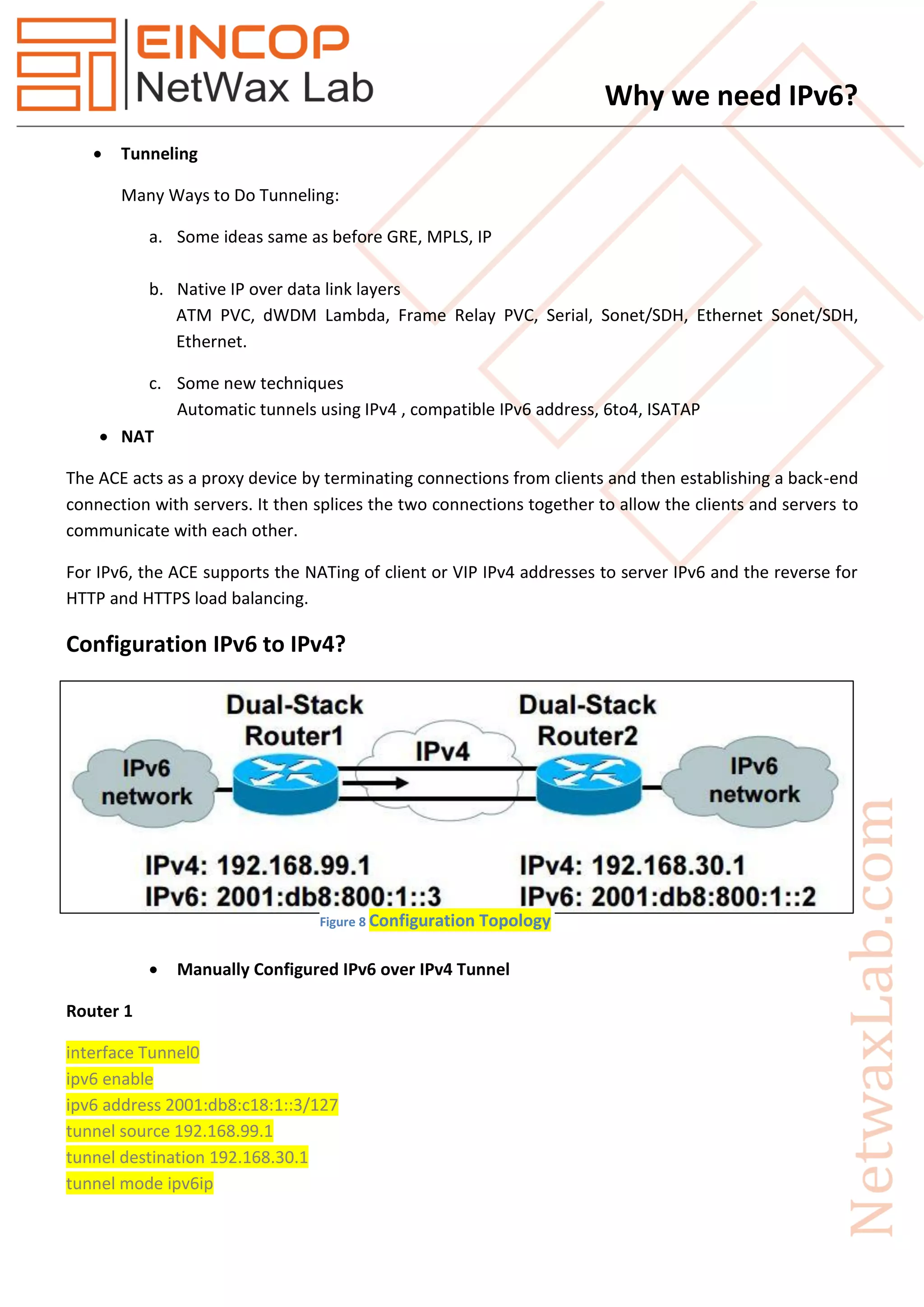 Why we need IPv6?
 Tunneling
Many Ways to Do Tunneling:
a. Some ideas same as before GRE, MPLS, IP
b. Native IP over data link layers
ATM PVC, dWDM Lambda, Frame Relay PVC, Serial, Sonet/SDH, Ethernet Sonet/SDH,
Ethernet.
c. Some new techniques
Automatic tunnels using IPv4 , compatible IPv6 address, 6to4, ISATAP
 NAT
The ACE acts as a proxy device by terminating connections from clients and then establishing a back-end
connection with servers. It then splices the two connections together to allow the clients and servers to
communicate with each other.
For IPv6, the ACE supports the NATing of client or VIP IPv4 addresses to server IPv6 and the reverse for
HTTP and HTTPS load balancing.
Configuration IPv6 to IPv4?
 Manually Configured IPv6 over IPv4 Tunnel
Router 1
interface Tunnel0
ipv6 enable
ipv6 address 2001:db8:c18:1::3/127
tunnel source 192.168.99.1
tunnel destination 192.168.30.1
tunnel mode ipv6ip
Figure 8 Configuration Topology
 