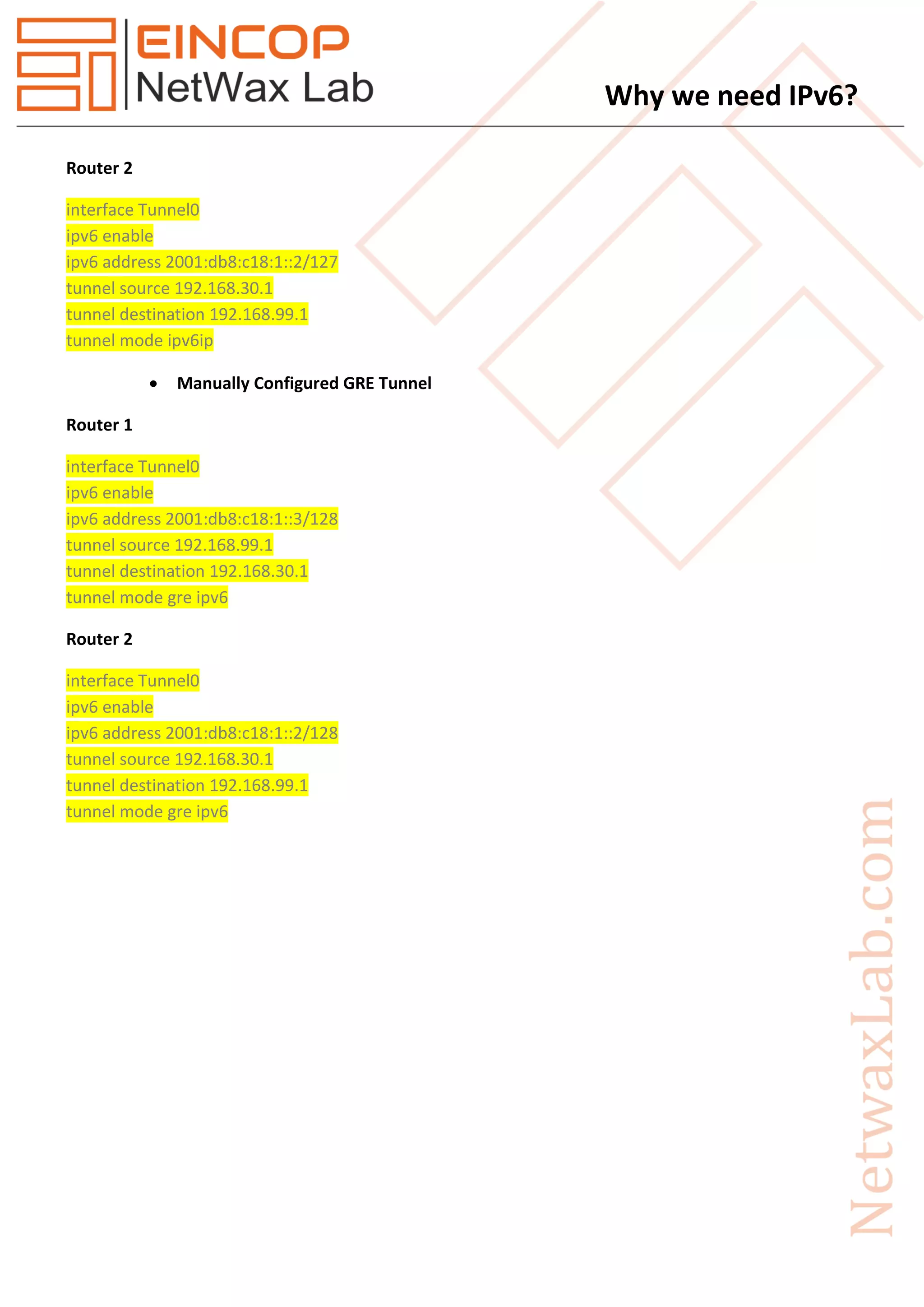 Why we need IPv6?
Router 2
interface Tunnel0
ipv6 enable
ipv6 address 2001:db8:c18:1::2/127
tunnel source 192.168.30.1
tunnel destination 192.168.99.1
tunnel mode ipv6ip
 Manually Configured GRE Tunnel
Router 1
interface Tunnel0
ipv6 enable
ipv6 address 2001:db8:c18:1::3/128
tunnel source 192.168.99.1
tunnel destination 192.168.30.1
tunnel mode gre ipv6
Router 2
interface Tunnel0
ipv6 enable
ipv6 address 2001:db8:c18:1::2/128
tunnel source 192.168.30.1
tunnel destination 192.168.99.1
tunnel mode gre ipv6
 