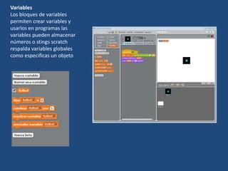 Variables
Los bloques de variables
permiten crear variables y
usarlos en programas las
variables pueden almacenar
números o stings scratch
respalda variables globales
como especificas un objeto
 