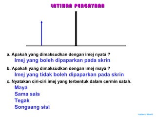 Author : Khairi
LATIHAN PENGAYAANLATIHAN PENGAYAAN
a. Apakah yang dimaksudkan dengan imej nyata ?
Imej yang boleh dipaparkan pada skrin
b. Apakah yang dimaksudkan dengan imej maya ?
Imej yang tidak boleh dipaparkan pada skrin
c. Nyatakan ciri-ciri imej yang terbentuk dalam cermin satah.
Maya
Sama sais
Tegak
Songsang sisi
 