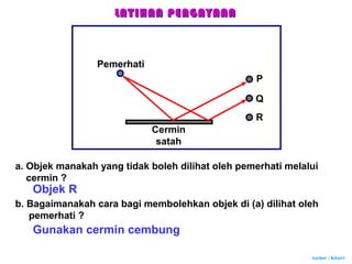 Author : Khairi
a. Objek manakah yang tidak boleh dilihat oleh pemerhati melalui
cermin ?
Cermin
satah
Pemerhati
P
Q
R
Objek R
b. Bagaimanakah cara bagi membolehkan objek di (a) dilihat oleh
pemerhati ?
Gunakan cermin cembung
LATIHAN PENGAYAANLATIHAN PENGAYAAN
 
