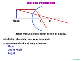 Author : Khairi
Rajah menunjukkan sebuah cermin cembung.
F C
a. Lukiskan objek bagi imej yang terbentuk.
Objek
b. Nyatakan ciri-ciri imej yang terbentuk.
Maya
Lebih kecil
Tegak
LATIHAN PENGAYAANLATIHAN PENGAYAAN
 
