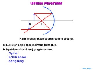 Author : Khairi
Rajah menunjukkan sebuah cermin cekung.
FC
a. Lukiskan objek bagi imej yang terbentuk.
b. Nyatakan ciri-ciri imej yang terbentuk.
Nyata
Lebih besar
Songsang
LATIHAN PENGAYAANLATIHAN PENGAYAAN
 