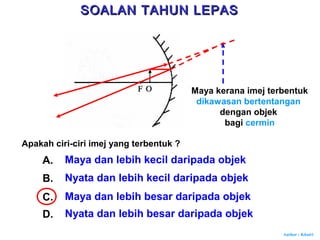 Author : Khairi
Apakah ciri-ciri imej yang terbentuk ?
A. Maya dan lebih kecil daripada objek
B. Nyata dan lebih kecil daripada objek
C. Maya dan lebih besar daripada objek
D. Nyata dan lebih besar daripada objek
Maya kerana imej terbentuk
dikawasan bertentangan
dengan objek
bagi cermin
SOALAN TAHUN LEPASSOALAN TAHUN LEPAS
 