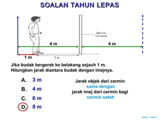 Author : Khairi
Jika budak bergerak ke belakang sejauh 1 m.
Hitungkan jarak diantara budak dengan imejnya.
A. 3 m
B. 4 m
C. 6 m
D. 8 m
1 m
4 m 4 m
Jarak objek dari cermin
sama dengan
jarak imej dari cermin bagi
cermin satah
SOALAN TAHUN LEPASSOALAN TAHUN LEPAS
 