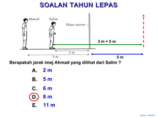 Author : Khairi
Berapakah jarak imej Ahmad yang dilihat dari Salim ?
A. 2 m
B. 5 m
C. 6 m
D. 8 m
E. 11 m
5 m
3 m + 5 m
SOALAN TAHUN LEPASSOALAN TAHUN LEPAS
 