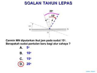 Author : Khairi
Cermin MN diputarkan ikut jam pada sudut 15o
.
Berapakah sudut pantulan baru bagi alur cahaya ?
A. 5o
B. 10o
C. 15o
D. 20o
15o
20o
SOALAN TAHUN LEPASSOALAN TAHUN LEPAS
 