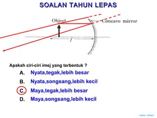 Author : Khairi
Apakah ciri-ciri imej yang terbentuk ?
A. Nyata,tegak,lebih besar
B. Nyata,songsang,lebih kecil
C. Maya,tegak,lebih besar
D. Maya,songsang,lebih kecil
SOALAN TAHUN LEPASSOALAN TAHUN LEPAS
 