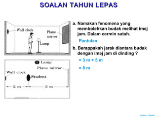 Author : Khairi
a. Namakan fenomena yang
membolehkan budak melihat imej
jam. Dalam cermin satah.
Pantulan
b. Berappakah jarak diantara budak
dengan imej jam di dinding ?
= 3 m + 5 m
= 8 m
SOALAN TAHUN LEPASSOALAN TAHUN LEPAS
 