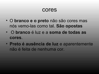 cores
• O branco e o preto não são cores mas
nós vemo-las como tal. São opostas
• O branco é luz e a soma de todas as
cores.
• Preto é ausência de luz e aparentemente
não é feita de nenhuma cor.
 