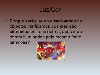 Luz/Cor
• Porque será que ao observarmos os
objectos verificamos que eles são
diferentes uns dos outros, apesar de
serem iluminados pela mesma fonte
luminosa?
 