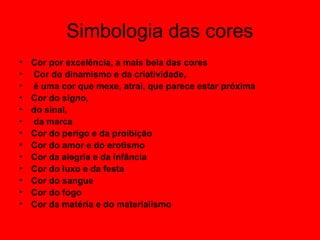 Simbologia das cores
• Cor por excelência, a mais bela das cores
• Cor do dinamismo e da criatividade,
• é uma cor que mexe, atrai, que parece estar próxima
• Cor do signo,
• do sinal,
• da marca
• Cor do perigo e da proibição
• Cor do amor e do erotismo
• Cor da alegria e da infância
• Cor do luxo e da festa
• Cor do sangue
• Cor do fogo
• Cor da matéria e do materialismo
 