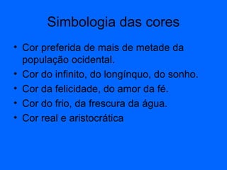 Simbologia das cores
• Cor preferida de mais de metade da
população ocidental.
• Cor do infinito, do longínquo, do sonho.
• Cor da felicidade, do amor da fé.
• Cor do frio, da frescura da água.
• Cor real e aristocrática
 