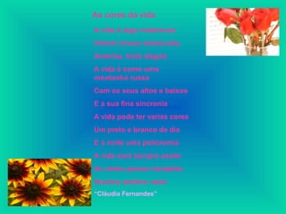 As cores da vida
A vida é algo misterioso
Ontem trouxe melancolia,
Amanha, trará alegria
A vida é como uma
montanha russa
Com os seus altos e baixos
E a sua fina sincronia
A vida pode ter varias cores
Um preto e branco de dia
E a noite uma policromia
A vida será sempre assim
As vezes parece completa
Noutras padece vazia
“Cláudia Fernandes”
 