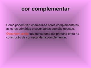 cor complementar
Como podem ver, chamam-se cores complementares
às cores primárias e secundárias que são opostas.
Observem ainda que nunca uma cor primária entra na
construção da cor secundária complementar.
 