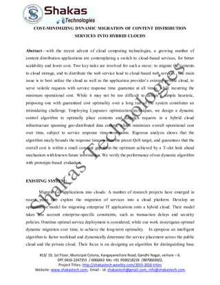 #13/ 19, 1st Floor, Municipal Colony, Kangayanellore Road, Gandhi Nagar, vellore – 6.
Off:0416-2247353 / 6066663 Mo: +91 9500218218 /8870603602,
Project Titles: http://shakastech.weebly.com/2015-2016-titles
Website: www.shakastech.com, Email - id: shakastech@gmail.com, info@shakastech.com
COST-MINIMIZING DYNAMIC MIGRATION OF CONTENT DISTRIBUTION
SERVICES INTO HYBRID CLOUDS
Abstract—with the recent advent of cloud computing technologies, a growing number of
content distribution applications are contemplating a switch to cloud-based services, for better
scalability and lower cost. Two key tasks are involved for such a move: to migrate the contents
to cloud storage, and to distribute the web service load to cloud-based web services. The main
issue is to best utilize the cloud as well as the application provider’s existing private cloud, to
serve volatile requests with service response time guarantee at all times, while incurring the
minimum operational cost. While it may not be too difficult to design a simple heuristic,
proposing one with guaranteed cost optimality over a long run of the system constitutes an
intimidating challenge. Employing Lyapunov optimization techniques, we design a dynamic
control algorithm to optimally place contents and dispatch requests in a hybrid cloud
infrastructure spanning geo-distributed data centers, which minimizes overall operational cost
over time, subject to service response time constraints. Rigorous analysis shows that the
algorithm nicely bounds the response times within the preset QoS target, and guarantees that the
overall cost is within a small constant gap from the optimum achieved by a T-slot look ahead
mechanism with known future information. We verify the performance of our dynamic algorithm
with prototype-based evaluation.
EXISTING SYSTEM:
Migration of applications into clouds: A number of research projects have emerged in
recent years that explore the migration of services into a cloud platform. Develop an
optimization model for migrating enterprise IT applications onto a hybrid cloud. Their model
takes into account enterprise-specific constraints, such as transaction delays and security
policies. Onetime optimal service deployment is considered, while our work investigates optimal
dynamic migration over time, to achieve the long-term optimality. In epropose an intelligent
algorithm to factor workload and dynamically determine the service placement across the public
cloud and the private cloud. Their focus is on designing an algorithm for distinguishing base
 