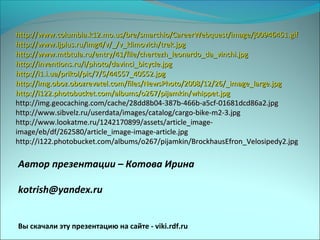 Автор презентации – Котова Ирина
kotrish@yandex.ru
Вы скачали эту презентацию на сайте - viki.rdf.ru
http://www.columbia.k12.mo.us/bre/smarchio/CareerWebquest/image/j00946451.gifhttp://www.columbia.k12.mo.us/bre/smarchio/CareerWebquest/image/j00946451.gif
http://www.ljplus.ru/img4/v/_/v_klimovich/trek.jpghttp://www.ljplus.ru/img4/v/_/v_klimovich/trek.jpg
http://www.mtbtula.ru/entry/41/file/chertezh_leonardo_da_vinchi.jpghttp://www.mtbtula.ru/entry/41/file/chertezh_leonardo_da_vinchi.jpg
http://inventions.ru/i/photo/davinci_bicycle.jpghttp://inventions.ru/i/photo/davinci_bicycle.jpg
http://i1.i.ua/prikol/pic/7/5/44557_40552.jpghttp://i1.i.ua/prikol/pic/7/5/44557_40552.jpg
http://img.oboz.obozrevatel.com/files/NewsPhoto/2008/12/26/_image_large.jpghttp://img.oboz.obozrevatel.com/files/NewsPhoto/2008/12/26/_image_large.jpg
http://i122.photobucket.com/albums/o267/pijamkin/whippet.jpghttp://i122.photobucket.com/albums/o267/pijamkin/whippet.jpg
http://img.geocaching.com/cache/28dd8b04-387b-466b-a5cf-01681dcd86a2.jpghttp://img.geocaching.com/cache/28dd8b04-387b-466b-a5cf-01681dcd86a2.jpg
http://www.sibvelz.ru/userdata/images/catalog/cargo-bike-m2-3.jpghttp://www.sibvelz.ru/userdata/images/catalog/cargo-bike-m2-3.jpg
http://www.lookatme.ru/1242170899/assets/article_image-http://www.lookatme.ru/1242170899/assets/article_image-
image/eb/df/262580/article_image-image-article.jpgimage/eb/df/262580/article_image-image-article.jpg
http://i122.photobucket.com/albums/o267/pijamkin/BrockhausEfron_Velosipedy2.jpghttp://i122.photobucket.com/albums/o267/pijamkin/BrockhausEfron_Velosipedy2.jpg
 