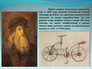 Проект первого велосипеда предложилПроект первого велосипеда предложил
еще в 1495 году великий итальянский ученыйеще в 1495 году великий итальянский ученый
Леонардо да Винчи. Он нарисовал двухколесныйЛеонардо да Винчи. Он нарисовал двухколесный
механизм со всеми подробностями. Но этотмеханизм со всеми подробностями. Но этот
рисунок люди увидели только в концерисунок люди увидели только в конце XIXXIX века.века.
Поэтому так много изобретателей в разныхПоэтому так много изобретателей в разных
странах мира пытались создать эту двухколеснуюстранах мира пытались создать эту двухколесную
машину и вмашину и в XVII,XVII, и ви в XVIIIXVIII веках.веках.
 