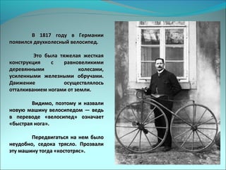В 1817 году в ГерманииВ 1817 году в Германии
появился двухколесный велосипед.появился двухколесный велосипед.
Это была тяжелая жесткаяЭто была тяжелая жесткая
конструкция с равновеликимиконструкция с равновеликими
деревянными колесами,деревянными колесами,
усиленными железными обручами.усиленными железными обручами.
Движение осуществлялосьДвижение осуществлялось
отталкиванием ногами от земли.отталкиванием ногами от земли.
Видимо, поэтому и назвалиВидимо, поэтому и назвали
новую машину велосипедом — ведьновую машину велосипедом — ведь
в переводе «велосипед» означаетв переводе «велосипед» означает
«быстрая нога».«быстрая нога».
Передвигаться на нем былоПередвигаться на нем было
неудобно, седока трясло. Прозвалинеудобно, седока трясло. Прозвали
эту машину тогда «костотряс».эту машину тогда «костотряс».
 