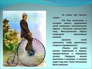На смену ему пришелНа смену ему пришел
«паук».«паук».
Это был велосипед, вЭто был велосипед, в
котором вместо деревянныхкотором вместо деревянных
колес появились металлическиеколес появились металлические
обручи с большим количествомобручи с большим количеством
спиц. Металлические обручиспиц. Металлические обручи
покрывали резиновымипокрывали резиновыми
шинами.шинами.
Диаметр колесДиаметр колес
увеличили, чтобы увеличиласьувеличили, чтобы увеличилась
скорость передвижения.скорость передвижения.
«Пауки» уже имели«Пауки» уже имели
рычаги управления и педали,рычаги управления и педали,
прикрепленные к переднемуприкрепленные к переднему
колесу. Переднее колесоколесу. Переднее колесо
увеличили в размере, и человекувеличили в размере, и человек
сидел над ним. Такое положениесидел над ним. Такое положение
было опасным.было опасным.
 