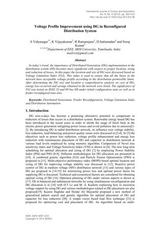 International Journal of Control and Automation
Vol. 8, No. 6 (2015), pp. 393-410
http://dx.doi.org/10.14257/ijca.2015.8.6.38
ISSN: 2005-4297 IJCA
Copyright ⓒ 2015 SERSC
Voltage Profile Improvement using DG in Reconfigured
Distribution System
S Vidyasagar1*
, K Vijayakumar2
, R Ramanujam3
, D.Sattianadan4
and Noraj
Kumar5
1,2,3,4,5
Department of EEE, SRM University, Tamilnadu, India
mailsvs@gmail.com
Abstract
In today’s trend, the importance of Distributed Generation (DG) implementation in the
distribution system (DS) becomes more significant with respect to proper location, sizing
and reduction of losses. In this paper the location and size of DG were discussed based on
Voltage Limitation Index (VLI). This index is used to ensure that all the buses in the
network have acceptable voltage profile according to the distribution permissible limits.
After determining the DG size and location a comprehensive analysis on cost of DG,
energy loss occurred and savings obtained in the network were listed. The significance of
VLI was tested on IEEE 33 and 69 bus DS under initial configuration state as well as in
feeder reconfigured state also.
Keywords: Distributed Generation, Feeder Reconfiguration, Voltage Limitation Index
and Distribution Automation
1. Introduction
DG now-a-days has become a promising alternative potential to compensate or
reduction of losses that occurs in a distribution system. Renewable energy based DG has
been introduced in the recent years in order to shrink the usage of fossil fuels in the
electric power generation mitigating power losses and avoid pollution due to emission[1-
2]. By introducing DG in radial distribution network, its influence over voltage stability,
loss reduction, load balancing and power quality issues were discussed in [3-4]. In [5] the
objectives such as power loss reduction, voltage profile enhancement and energy loss
reduction with simultaneous placement of DG and capacitor in distribution network at
various load levels employed by using memetic algorithm. Comparison of Novel loss
sensitivity index and Voltage Sensitivity Index (VSI) is shown in [6]. The new long term
scheduling for optimal allocation and sizing of DG [7] by employing Power Stability
Index (PSI) and PSO [8-9]. Different methodologies for DG allocation are presented in
[10]. A combined genetic algorithm (GA) and Particle Swarm Optimization (PSO) is
proposed in [11]. Multi-objective performance index (MOPI) based optimal location and
sizing of DG for improving voltage stability was discussed in [12]. Reactive power
control of DG in medium voltage (MV) distribution network [13] and various types of
DG are proposed in [14-15] for minimizing power loss and optimal power factor for
supplying DG is discussed. Technical and economical factors are considered for obtaining
optimal sizing of DG [16]. Optimum planning of DG under various aspects is shown in
[17]. FR in balanced and unbalanced networks by using simultaneous reconfiguration and
DG allocation is in [18] with D.T Le and M. A. Kashem explaining how to maximize
voltage support by using DG and various methodologies related to DG placement are also
proposed[19]. Kazem Haghdar and Heidar Ali Shayanfar proposed a new method of
generalized pattern search and genetic algorithm for optimal placement of DG and
capacitor for loss reduction [20]. A simple vector based load flow technique [21] is
proposed for optimizing cost and placement of DG. An algorithm based on multi-
 