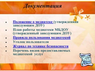 Документация
● Положение о медиатеке (утвержденная
заведующим ДОУ)
● План работы медиатеки МБДОУ
(утвержденный заведующим ДОУ)
● Правила пользования медиатекой
● Уголок пользователя
● Журнал по технике безопасности
● Перечень видов предоставляемых
медиатекой услуг
 
