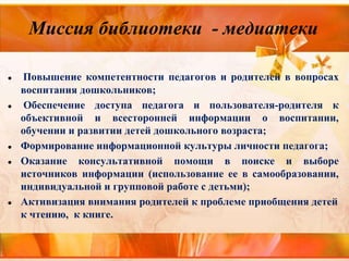 Миссия библиотеки - медиатеки
● Повышение компетентности педагогов и родителей в вопросах
воспитания дошкольников;
● Обеспечение доступа педагога и пользователя-родителя к
объективной и всесторонней информации о воспитании,
обучении и развитии детей дошкольного возраста;
● Формирование информационной культуры личности педагога;
● Оказание консультативной помощи в поиске и выборе
источников информации (использование ее в самообразовании,
индивидуальной и групповой работе с детьми);
● Активизация внимания родителей к проблеме приобщения детей
к чтению, к книге.
 