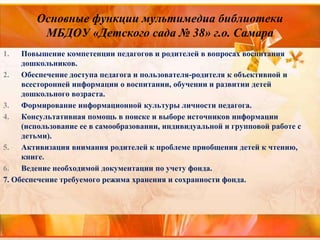 Основные функции мультимедиа библиотеки
МБДОУ «Детского сада № 38» г.о. Самара
1. Повышение компетенции педагогов и родителей в вопросах воспитания
дошкольников.
2. Обеспечение доступа педагога и пользователя-родителя к объективной и
всесторонней информации о воспитании, обучении и развитии детей
дошкольного возраста.
3. Формирование информационной культуры личности педагога.
4. Консультативная помощь в поиске и выборе источников информации
(использование ее в самообразовании, индивидуальной и групповой работе с
детьми).
5. Активизация внимания родителей к проблеме приобщения детей к чтению,
книге.
6. Ведение необходимой документации по учету фонда.
7. Обеспечение требуемого режима хранения и сохранности фонда.
 