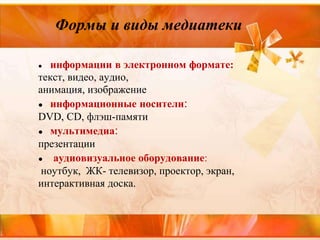 Формы и виды медиатеки
● информации в электронном формате:
текст, видео, аудио,
анимация, изображение
● информационные носители:
DVD, CD, флэш-памяти
● мультимедиа:
презентации
● аудиовизуальное оборудование:
ноутбук, ЖК- телевизор, проектор, экран,
интерактивная доска.
 