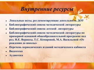 Внутренние ресурсы
● Локальные акты, регламентирующие деятельность ДОУ
● Библиографический список методической литературы
● Библиографический список детской литературы
● Библиографический список методической литературы по
примерной основной общеобразовательной программе под
ред. Н.Е. Вераксы, Т.С. Комаровой, М.А. Васильевой «От
рождения до школы»
● Перечень периодических изданий методического кабинета
● Видеотека
● Аудиотека
 