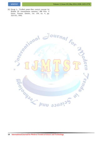 10 International Journal for Modern Trends in Science and Technology
Volume: 2 | Issue: 05 | May 2016 | ISSN: 2455-3778IJMTST
[6] Gyugi L., “Unified power-flow control concept for
flexible AC transmission systems,” IEE Proc. C
Gener. Transm. Distrib., vol. 139, no. 4, pp.
323-331, 1992.
 
