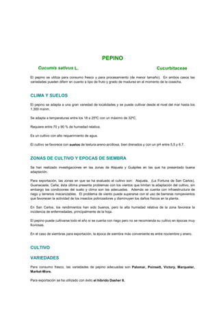 PEPINO
Cucumis sativus L. Cucurbitaceae
El pepino se utiliza para consumo fresco y para procesamiento (de menor tamaño). En ambos casos las
variedades pueden diferir en cuanto a tipo de fruto y grado de madurez en el momento de la cosecha.
CLIMA Y SUELOS
El pepino se adapta a una gran variedad de localidades y se puede cultivar desde el nivel del mar hasta los
1.300 msnm.
Se adapta a temperaturas entre los 18 a 25ºC con un máximo de 32ºC.
Requiere entre 70 y 90 % de humedad relativa.
Es un cultivo con alto requerimiento de agua.
El cultivo se favorece con suelos de textura-areno-arcillosa, bien drenados y con un pH entre 5,5 y 6,7.
ZONAS DE CULTIVO Y EPOCAS DE SIEMBRA
Se han realizado investigaciones en las zonas de Alajuela y Guápiles en las que ha presentado buena
adaptación.
Para exportación, las zonas en que se ha evaluado el cultivo son: Alajuela, (La Fortuna de San Carlos),
Guanacaste, Caña; ésta última presenta problemas con los vientos que limitan la adaptación del cultivo, sin
embargo las condiciones del suelo y clima son las adecuadas. Además se cuenta con infraestructura de
riego y terrenos mecanizables. El problema de viento puede superarse con el uso de barreras rompevientos
que favorecen la actividad de los insectos polinizadores y disminuyen los daños físicos en la planta.
En San Carlos, los rendimientos han sido buenos, pero la alta humedad relativa de la zona favorece la
incidencia de enfermedades, principalmente de la hoja.
El pepino puede cultivarse todo el año si se cuenta con riego pero no se recomienda su cultivo en épocas muy
lluviosas.
En el caso de siembras para exportación, la época de siembra más conveniente es entre noviembre y enero.
CULTIVO
VARIEDADES
Para consumo fresco, las variedades de pepino adecuadas son Palomar, Poinsett, Victory, Marqueter,
Market-More.
Para exportación se ha utilizado con éxito el híbrido Dasher II.
 