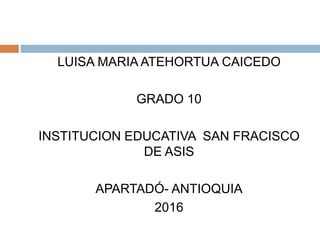 LUISA MARIA ATEHORTUA CAICEDO
GRADO 10
INSTITUCION EDUCATIVA SAN FRACISCO
DE ASIS
APARTADÓ- ANTIOQUIA
2016
 