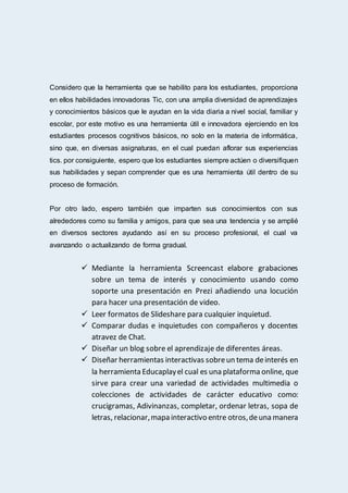 Considero que la herramienta que se habilito para los estudiantes, proporciona
en ellos habilidades innovadoras Tic, con una amplia diversidad de aprendizajes
y conocimientos básicos que le ayudan en la vida diaria a nivel social, familiar y
escolar, por este motivo es una herramienta útil e innovadora ejerciendo en los
estudiantes procesos cognitivos básicos, no solo en la materia de informática,
sino que, en diversas asignaturas, en el cual puedan aflorar sus experiencias
tics. por consiguiente, espero que los estudiantes siempre actúen o diversifiquen
sus habilidades y sepan comprender que es una herramienta útil dentro de su
proceso de formación.
Por otro lado, espero también que imparten sus conocimientos con sus
alrededores como su familia y amigos, para que sea una tendencia y se amplié
en diversos sectores ayudando así en su proceso profesional, el cual va
avanzando o actualizando de forma gradual.
 Mediante la herramienta Screencast elabore grabaciones
sobre un tema de interés y conocimiento usando como
soporte una presentación en Prezi añadiendo una locución
para hacer una presentación de video.
 Leer formatos de Slideshare para cualquier inquietud.
 Comparar dudas e inquietudes con compañeros y docentes
atravez de Chat.
 Diseñar un blog sobre el aprendizaje de diferentes áreas.
 Diseñar herramientas interactivas sobreun tema deinterés en
la herramienta Educaplayel cual es una plataforma online, que
sirve para crear una variedad de actividades multimedia o
colecciones de actividades de carácter educativo como:
crucigramas, Adivinanzas, completar, ordenar letras, sopa de
letras, relacionar,mapa interactivo entre otros,deuna manera
 