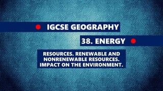 IGCSE GEOGRAPHY
38. ENERGY
RESOURCES. RENEWABLE AND
NONRENEWABLE RESOURCES.
IMPACT ON THE ENVIRONMENT.
 